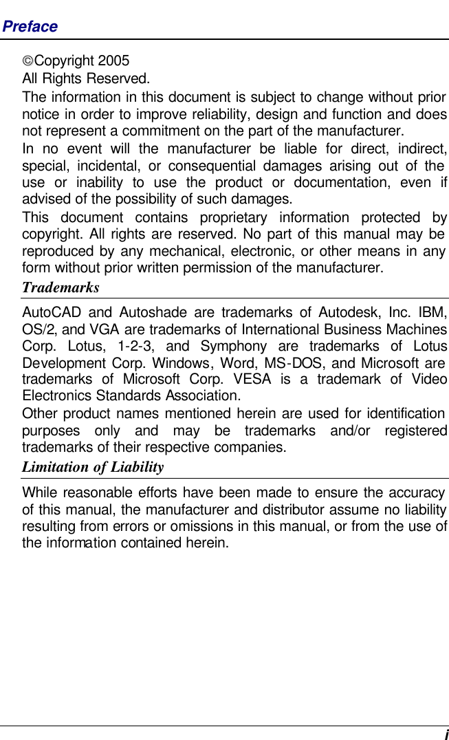  i Preface Copyright 2005 All Rights Reserved.                                                                           The information in this document is subject to change without prior notice in order to improve reliability, design and function and does not represent a commitment on the part of the manufacturer. In no event will the manufacturer be liable for direct, indirect, special, incidental, or consequential damages arising out of the use or inability to use the product or documentation, even if advised of the possibility of such damages. This document contains proprietary information protected by copyright. All rights are reserved. No part of this manual may be reproduced by any mechanical, electronic, or other means in any form without prior written permission of the manufacturer. Trademarks AutoCAD and Autoshade are trademarks of Autodesk, Inc. IBM, OS/2, and VGA are trademarks of International Business Machines Corp. Lotus, 1-2-3, and Symphony are trademarks of Lotus Development Corp. Windows, Word, MS-DOS, and Microsoft are trademarks of Microsoft Corp. VESA is a trademark of Video Electronics Standards Association. Other product names mentioned herein are used for identification purposes only and may be trademarks and/or registered trademarks of their respective companies. Limitation of Liability While reasonable efforts have been made to ensure the accuracy of this manual, the manufacturer and distributor assume no liability resulting from errors or omissions in this manual, or from the use of the information contained herein. 
