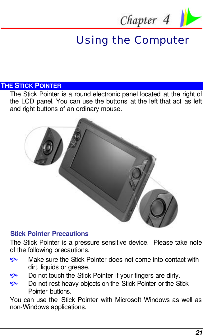  21  Using the Computer THE STICK POINTER The Stick Pointer is a round electronic panel located at the right of the LCD panel. You can use the buttons at the left that act as left and right buttons of an ordinary mouse.  Stick Pointer Precautions The Stick Pointer is a pressure sensitive device.  Please take note of the following precautions. • Make sure the Stick Pointer does not come into contact with dirt, liquids or grease. • Do not touch the Stick Pointer if your fingers are dirty. • Do not rest heavy objects on the Stick Pointer or the Stick Pointer buttons. You can use the  Stick Pointer with Microsoft Windows as well as non-Windows applications. 