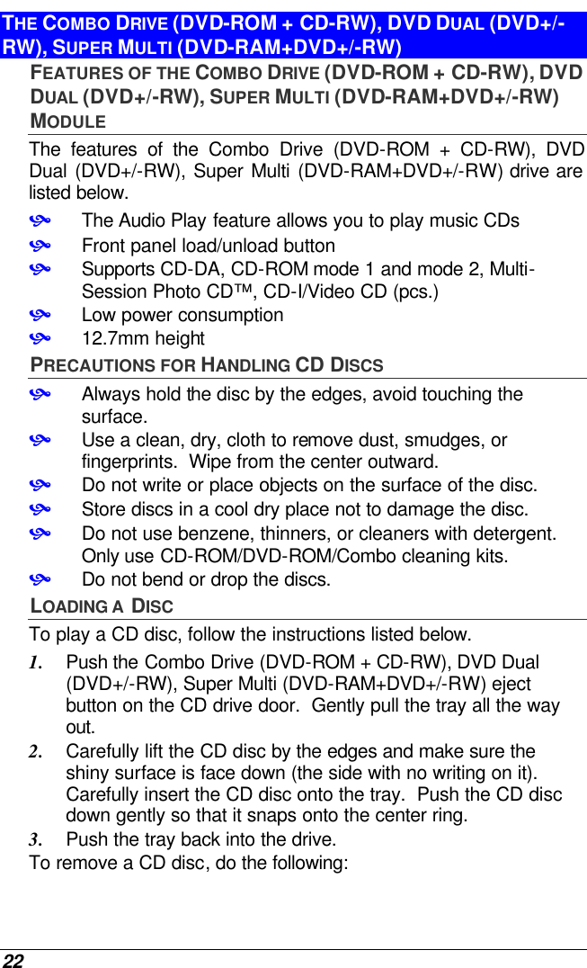  22 THE COMBO DRIVE (DVD-ROM + CD-RW), DVD DUAL (DVD+/-RW), SUPER MULTI (DVD-RAM+DVD+/-RW) FEATURES OF THE COMBO DRIVE (DVD-ROM + CD-RW), DVD DUAL (DVD+/-RW), SUPER MULTI (DVD-RAM+DVD+/-RW) MODULE The features of the Combo Drive (DVD-ROM + CD-RW), DVD Dual (DVD+/-RW), Super Multi (DVD-RAM+DVD+/-RW) drive are listed below. • The Audio Play feature allows you to play music CDs • Front panel load/unload button • Supports CD-DA, CD-ROM mode 1 and mode 2, Multi-Session Photo CD™, CD-I/Video CD (pcs.) • Low power consumption • 12.7mm height PRECAUTIONS FOR HANDLING CD DISCS • Always hold the disc by the edges, avoid touching the surface. • Use a clean, dry, cloth to remove dust, smudges, or fingerprints.  Wipe from the center outward. • Do not write or place objects on the surface of the disc. • Store discs in a cool dry place not to damage the disc.   • Do not use benzene, thinners, or cleaners with detergent.  Only use CD-ROM/DVD-ROM/Combo cleaning kits. • Do not bend or drop the discs. LOADING A  DISC To play a CD disc, follow the instructions listed below. 1. Push the Combo Drive (DVD-ROM + CD-RW), DVD Dual (DVD+/-RW), Super Multi (DVD-RAM+DVD+/-RW) eject button on the CD drive door.  Gently pull the tray all the way out. 2. Carefully lift the CD disc by the edges and make sure the shiny surface is face down (the side with no writing on it). Carefully insert the CD disc onto the tray.  Push the CD disc down gently so that it snaps onto the center ring. 3. Push the tray back into the drive. To remove a CD disc, do the following: 