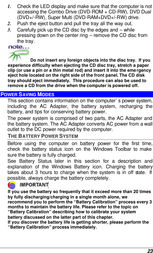  23 1. Check the LED display and make sure that the computer is not accessing the Combo Drive (DVD-ROM + CD-RW), DVD Dual (DVD+/-RW), Super Multi (DVD-RAM+DVD+/-RW) drive. 2. Push the eject button and pull the tray all the way out. 3. Carefully pick up the CD disc by the edges and – while pressing down on the center ring – remove the CD disc from the tray.   Do not insert any foreign objects into the disc tray.  If you experience difficulty when ejecting the CD disc tray, stretch a paper clip (or use a pin or a thin metal rod) and insert it into the emergency eject hole located on the right side of the front panel. The CD disk tray should eject immediately.  This procedure can also be used to remove a CD from the drive when the computer is powered off. POWER SAVING MODES This section contains information on the computer’s power system, including the AC Adapter, the battery system, recharging the battery, and tips for conserving battery power.   The power system is comprised of two parts, the AC Adapter and the battery system. The AC Adapter converts AC power from a wall outlet to the DC power required by the computer.   THE BATTERY POWER SYSTEM Before using the computer on battery power for the first time, check the battery status icon on the Windows Toolbar to make sure the battery is fully charged.   See  Battery Status later in this section for a description and explanation of the Windows Battery icon. Charging the battery takes about 3 hours to charge when the system is in off state.  If possible, always charge the battery completely.   If you use the battery so frequently that it exceed more than 20 times by fully discharging/charging in a single month alone, we recommend you to perform the “Battery Calibration” process every 3 months to maintain the battery life. Please refer to the topic on “Battery Calibration” describing how to calibrate your system battery discussed on the latter part of this chapter. If you discover the battery life is getting shorter, please perform the “Battery Calibration” process immediately. 