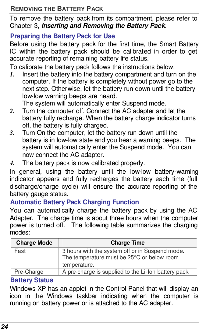  24 REMOVING THE BATTERY PACK To remove the battery pack from its compartment, please refer to Chapter 3, Inserting and Removing the Battery Pack. Preparing the Battery Pack for Use Before using the battery pack for the first time, the Smart Battery IC within the battery pack should be calibrated in order to get accurate reporting of remaining battery life status.   To calibrate the battery pack follows the instructions below: 1. Insert the battery into the battery compartment and turn on the computer. If the battery is completely without power go to the next step. Otherwise, let the battery run down until the battery low-low warning beeps are heard.  The system will automatically enter Suspend mode. 2. Turn the computer off. Connect the AC adapter and let the battery fully recharge. When the battery charge indicator turns off, the battery is fully charged. 3. Turn On the computer, let the battery run down until the battery is in low-low state and you hear a warning beeps.  The system will automatically enter the Suspend mode.  You can now connect the AC adapter. 4. The battery pack is now calibrated properly. In general, using the battery until the low-low battery-warning indicator appears and fully recharges the battery each time (full discharge/charge cycle) will ensure the accurate reporting of the battery gauge status. Automatic Battery Pack Charging Function  You can automatically charge the battery pack by using the AC Adapter.  The charge time is about three hours when the computer power is turned off.   The following table summarizes the charging modes: Charge Mode Charge Time Fast 3 hours with the system off or in Suspend mode.  The temperature must be 25°C or below room temperature. Pre-Charge A pre-charge is supplied to the Li-Ion battery pack. Battery Status Windows XP has an applet in the Control Panel that will display an icon in the Windows taskbar indicating when the computer is running on battery power or is attached to the AC adapter.   