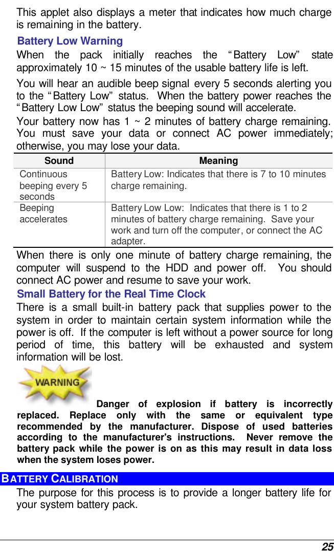  25 This applet also displays a meter that indicates how much charge is remaining in the battery.  Battery Low Warning  When the pack initially reaches the “Battery Low” state approximately 10 ~ 15 minutes of the usable battery life is left.   You will hear an audible beep signal every 5 seconds alerting you to the “Battery Low” status.  When the battery power reaches the “Battery Low Low” status the beeping sound will accelerate.   Your battery now has 1 ~ 2 minutes of battery charge remaining.  You must save your data or connect AC power immediately; otherwise, you may lose your data. Sound Meaning Continuous beeping every 5 seconds Battery Low: Indicates that there is 7 to 10 minutes charge remaining.   Beeping accelerates Battery Low Low:  Indicates that there is 1 to 2 minutes of battery charge remaining.  Save your work and turn off the computer, or connect the AC adapter. When there is only one minute of battery charge remaining, the computer will suspend to the HDD and power off.  You should connect AC power and resume to save your work. Small Battery for the Real Time Clock There is a small built-in battery pack that supplies power to the system in order to maintain certain system information while the power is off.  If the computer is left without a power source for long period of time, this battery will be exhausted and system information will be lost.   Danger of explosion if battery is incorrectly replaced. Replace only with the same or equivalent type recommended by the manufacturer.  Dispose of used batteries according to the manufacturer&apos;s instructions.  Never remove the battery pack while the power is on as this may result in data loss when the system loses power. BATTERY CALIBRATION The purpose for this process is to provide a longer battery life for your system battery pack.  