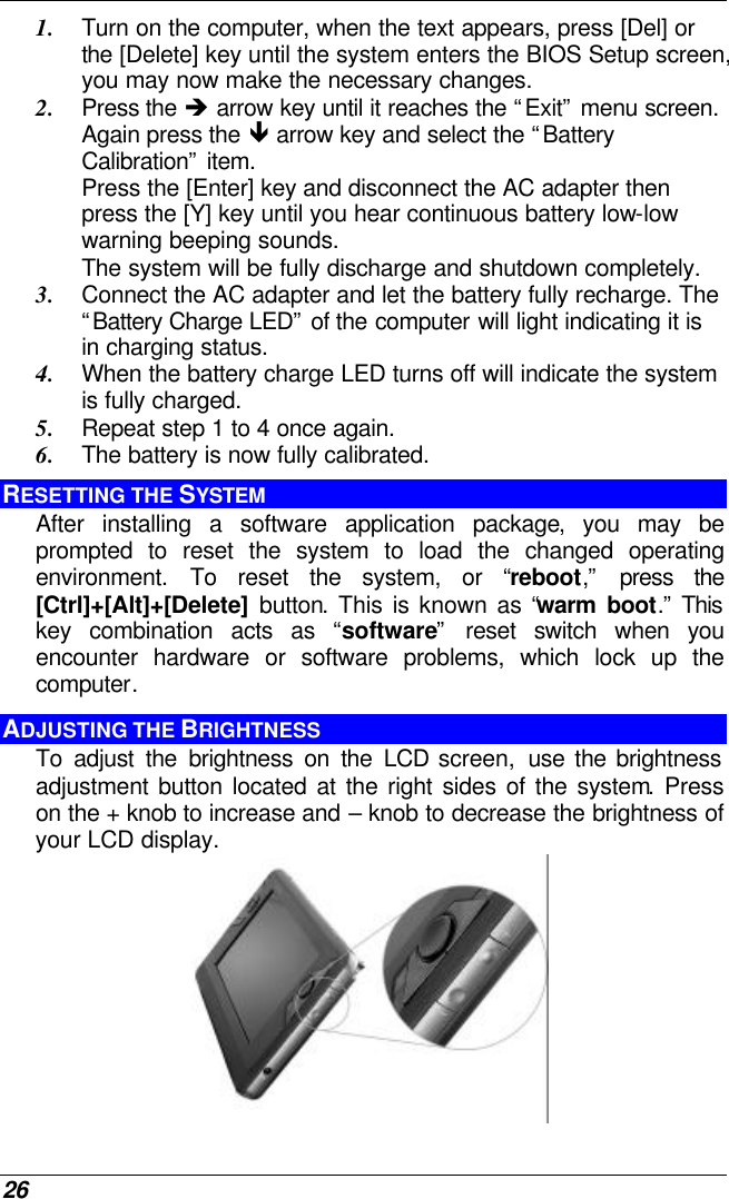  26 1. Turn on the computer, when the text appears, press [Del] or the [Delete] key until the system enters the BIOS Setup screen, you may now make the necessary changes.  2. Press the è arrow key until it reaches the “Exit” menu screen. Again press the ê arrow key and select the “Battery Calibration” item.   Press the [Enter] key and disconnect the AC adapter then press the [Y] key until you hear continuous battery low-low warning beeping sounds.  The system will be fully discharge and shutdown completely. 3. Connect the AC adapter and let the battery fully recharge. The “Battery Charge LED” of the computer will light indicating it is in charging status. 4. When the battery charge LED turns off will indicate the system is fully charged. 5. Repeat step 1 to 4 once again. 6. The battery is now fully calibrated. RESETTING THE SYSTEM After installing a software application package, you may be prompted to reset the system to load the changed operating environment. To reset the system, or “reboot,” press the [Ctrl]+[Alt]+[Delete] button. This is known as “warm boot.” This key combination acts as “software” reset switch when you encounter hardware or software problems, which lock up the computer.  ADJUSTING THE BRIGHTNESS  To adjust the brightness on the LCD screen,  use the brightness adjustment button located at the right sides of the system. Press on the + knob to increase and – knob to decrease the brightness of your LCD display.  