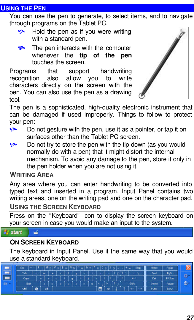  27 USING THE PEN You can use the pen to generate, to select items, and to navigate through programs on the Tablet PC.  • Hold the pen as if you were writing with a standard pen. • The pen interacts with the computer whenever the tip of the pen touches the screen.  Programs that support handwriting recognition also allow you to write characters directly on the screen with the pen. You can also use the pen as a drawing tool.  The pen is a sophisticated, high-quality electronic instrument that can be damaged if used improperly. Things to follow to protect your pen: • Do not gesture with the pen, use it as a pointer, or tap it on surfaces other than the Tablet PC screen. • Do not try to store the pen with the tip down (as you would normally do with a pen) that it might distort the internal mechanism. To avoid any damage to the pen, store it only in the pen holder when you are not using it. WRITING AREA Any area where you can enter handwriting to be converted into typed text and inserted in a program. Input Panel contains two writing areas, one on the writing pad and one on the character pad. USING THE SCREEN KEYBOARD Press on the “Keyboard” icon to display the screen keyboard on your screen in case you would make an input to the system.  ON SCREEN KEYBOARD The keyboard in Input Panel. Use it the same way that you would use a standard keyboard.  