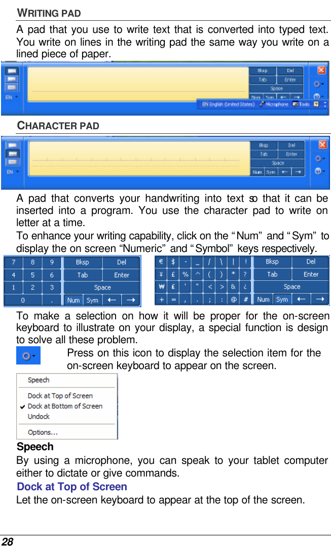  28 WRITING PAD A pad that you use to write text that is converted into typed text. You write on lines in the writing pad the same way you write on a lined piece of paper.  CHARACTER PAD  A pad that converts your handwriting into text so that it can be inserted into a program. You use the character pad to write on letter at a time. To enhance your writing capability, click on the “Num” and “Sym” to display the on screen “Numeric” and “Symbol” keys respectively.   To make a selection on how it will be proper for the on-screen keyboard to illustrate on your display, a special function is design to solve all these problem.  Press on this icon to display the selection item for the on-screen keyboard to appear on the screen.  Speech  By  using a microphone, you can speak to your tablet computer either to dictate or give commands. Dock at Top of Screen  Let the on-screen keyboard to appear at the top of the screen. 