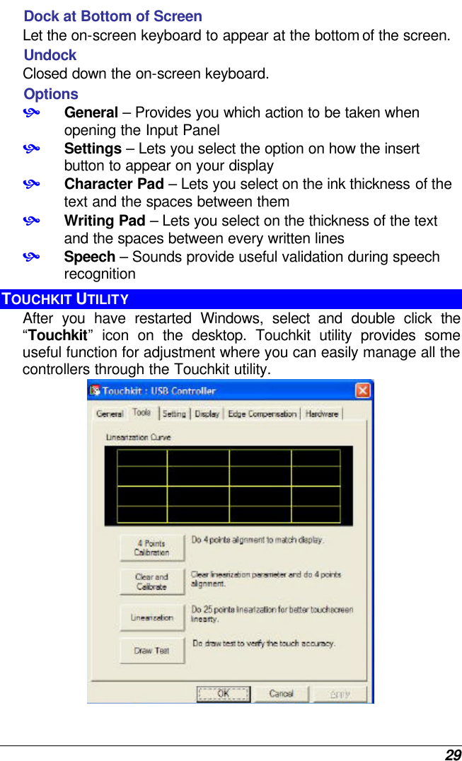  29 Dock at Bottom of Screen  Let the on-screen keyboard to appear at the bottom of the screen. Undock  Closed down the on-screen keyboard. Options • General – Provides you which action to be taken when opening the Input Panel • Settings – Lets you select the option on how the insert button to appear on your display • Character Pad – Lets you select on the ink thickness of the text and the spaces between them • Writing Pad – Lets you select on the thickness of the text and the spaces between every written lines • Speech – Sounds provide useful validation during speech recognition  TOUCHKIT UTILITY After you have restarted Windows, select and double click the  “Touchkit”  icon on the desktop. Touchkit utility provides some useful function for adjustment where you can easily manage all the controllers through the Touchkit utility.  
