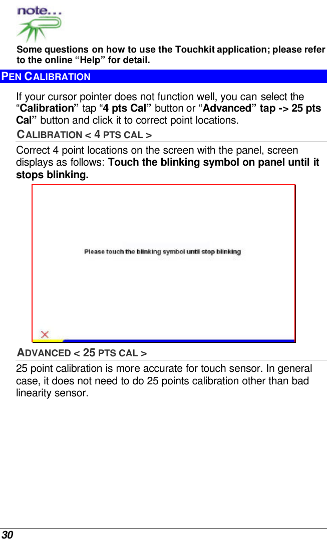  30  Some questions on how to use the Touchkit application; please refer to the online “Help” for detail. PEN CALIBRATION If your cursor pointer does not function well, you can select the “Calibration” tap “4 pts Cal” button or “Advanced” tap -&gt; 25 pts Cal” button and click it to correct point locations.  CALIBRATION &lt; 4 PTS CAL &gt; Correct 4 point locations on the screen with the panel, screen displays as follows: Touch the blinking symbol on panel until it stops blinking.  ADVANCED &lt; 25 PTS CAL &gt;  25 point calibration is more accurate for touch sensor. In general case, it does not need to do 25 points calibration other than bad linearity sensor. 