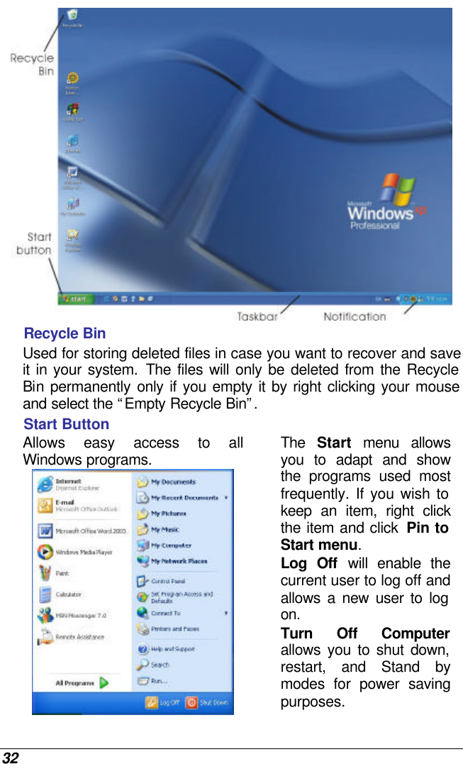  32  Recycle Bin Used for storing deleted files in case you want to recover and save it in your system. The files will only be deleted from the Recycle Bin  permanently only if you empty it by right clicking your mouse and select the “Empty Recycle Bin”.  Start Button Allows easy access to all Windows programs.  The  Start menu allows you to adapt and show the programs used most frequently. If you wish to keep an item, right click the item and click  Pin to Start menu. Log Off will enable the current user to log off and allows a new user to log on. Turn Off Computer allows you to shut down, restart, and Stand by modes for power saving purposes.  