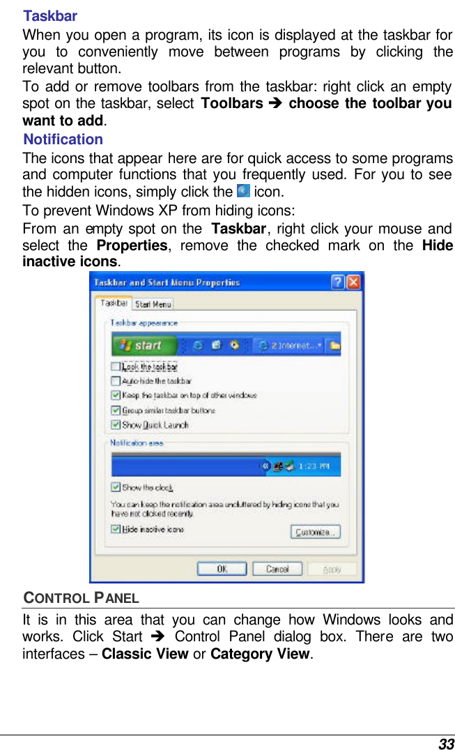  33 Taskbar When you open a program, its icon is displayed at the taskbar for you to conveniently move between programs by clicking the relevant button.  To add or remove toolbars from the taskbar: right click an empty spot on the taskbar, select Toolbars è choose the toolbar you want to add. Notification The icons that appear here are for quick access to some programs and computer functions that you frequently used. For you to see the hidden icons, simply click the  icon. To prevent Windows XP from hiding icons: From an empty spot on the  Taskbar, right click your mouse and select the Properties, remove the checked mark on the Hide inactive icons.  CONTROL PANEL It is in this area that you can change how Windows looks and works. Click Start è Control Panel dialog box. There are two interfaces – Classic View or Category View.  