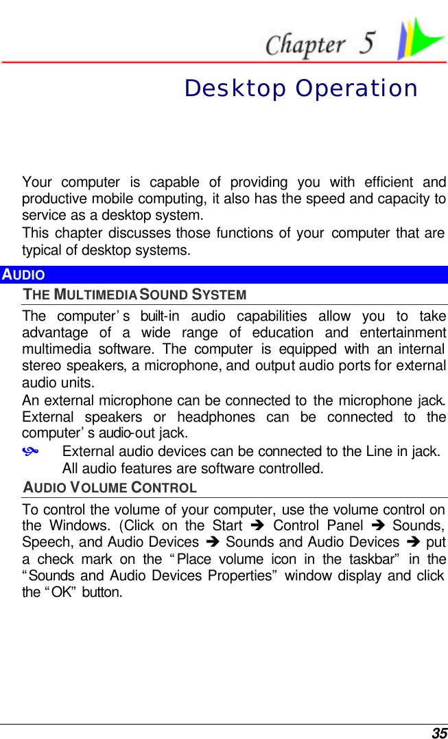  35  Desktop Operation Your  computer is capable of providing you with efficient and productive mobile computing, it also has the speed and capacity to service as a desktop system. This chapter discusses those functions of your computer that are typical of desktop systems. AUDIO THE MULTIMEDIA SOUND SYSTEM The  computer’s built-in audio capabilities allow you to take advantage of a wide range of education and entertainment multimedia software. The computer is equipped with an internal stereo speakers, a microphone, and output audio ports for external audio units.   An external microphone can be connected to the microphone jack.  External speakers or headphones can be connected to the computer’s audio-out jack.   • External audio devices can be connected to the Line in jack. All audio features are software controlled.  AUDIO VOLUME CONTROL To control the volume of your computer, use the volume control on the Windows. (Click on the Start  è Control Panel è Sounds, Speech, and Audio Devices è Sounds and Audio Devices è put a check mark on the “Place volume icon in the taskbar” in the “Sounds  and Audio Devices Properties” window display and click the “OK” button. 