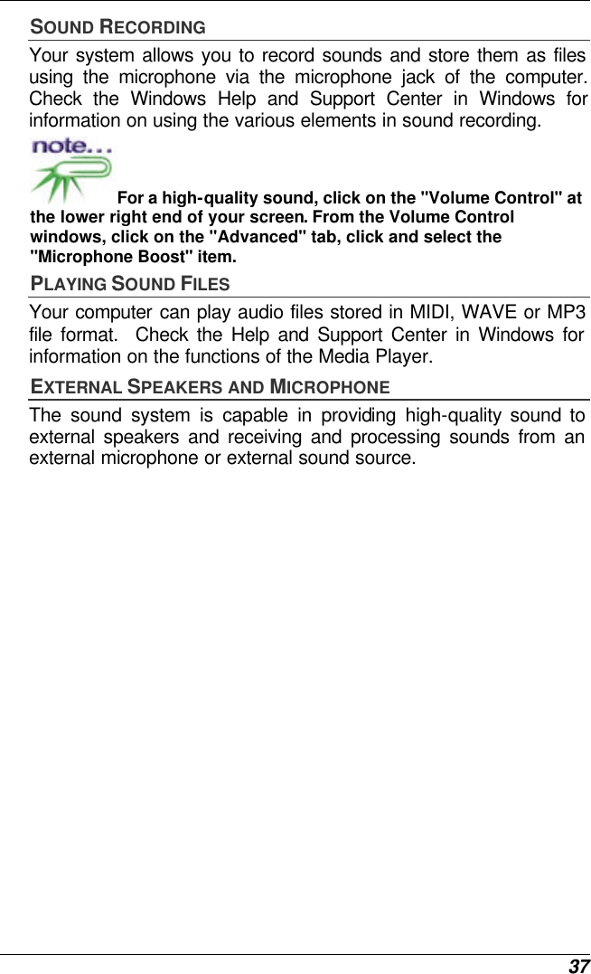  37 SOUND RECORDING Your system allows you to record sounds and store them as files using the microphone via the microphone jack of the computer. Check the Windows Help and Support Center in Windows for information on using the various elements in sound recording. For a high-quality sound, click on the &quot;Volume Control&quot; at the lower right end of your screen. From the Volume Control windows, click on the &quot;Advanced&quot; tab, click and select the &quot;Microphone Boost&quot; item. PLAYING SOUND FILES Your computer can play audio files stored in MIDI, WAVE or MP3 file format.  Check the Help and Support Center in Windows for information on the functions of the Media Player. EXTERNAL SPEAKERS AND MICROPHONE The sound system is capable in providing high-quality sound to external speakers and receiving and processing sounds from an external microphone or external sound source. 
