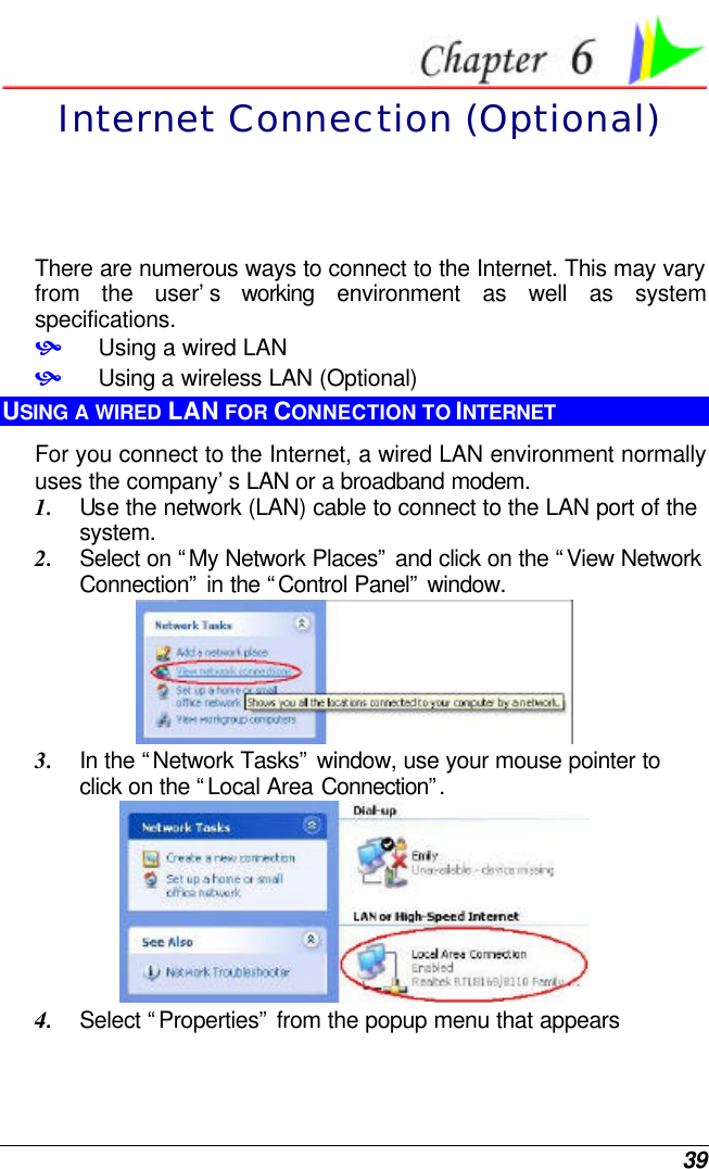  39  Internet Connection (Optional) There are numerous ways to connect to the Internet. This may vary from the user’s working environment as well as system specifications. • Using a wired LAN • Using a wireless LAN (Optional) USING A WIRED LAN FOR CONNECTION TO INTERNET For you connect to the Internet, a wired LAN environment normally uses the company’s LAN or a broadband modem. 1. Use the network (LAN) cable to connect to the LAN port of the system. 2. Select on “My Network Places” and click on the “View Network Connection” in the “Control Panel” window.  3. In the “Network Tasks” window, use your mouse pointer to click on the “Local Area Connection”.   4. Select “Properties” from the popup menu that appears 