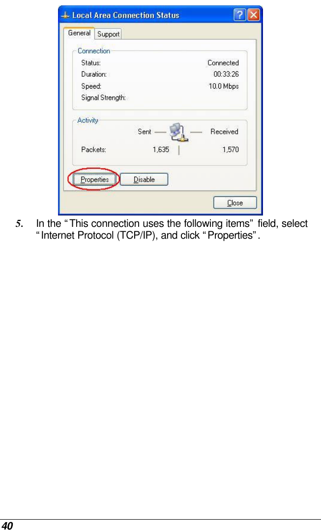 40  5. In the “This connection uses the following items” field, select “Internet Protocol (TCP/IP), and click “Properties”.  