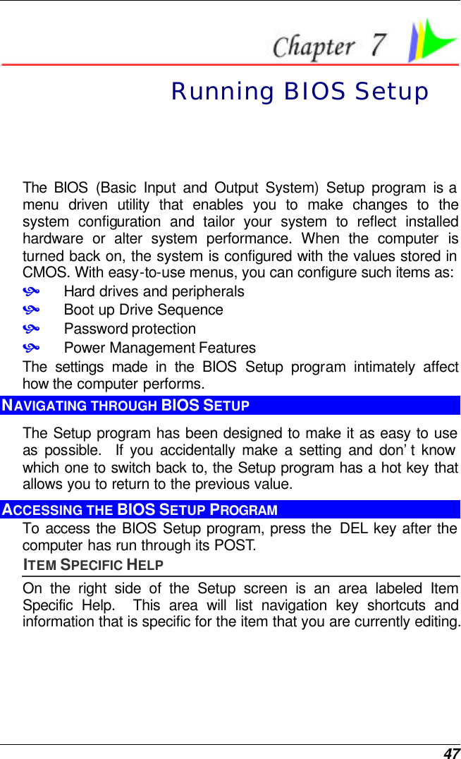  47  Running BIOS Setup The BIOS (Basic Input and Output System) Setup program is a menu driven utility that enables you to make changes to the system configuration and tailor your system to reflect installed hardware or alter system performance. When the computer is turned back on, the system is configured with the values stored in CMOS. With easy-to-use menus, you can configure such items as: • Hard drives and peripherals • Boot up Drive Sequence • Password protection • Power Management Features The settings made in the BIOS Setup program intimately affect how the computer performs.   NAVIGATING THROUGH BIOS SETUP The Setup program has been designed to make it as easy to use as possible.  If you accidentally make a setting and don’t know which one to switch back to, the Setup program has a hot key that allows you to return to the previous value.   ACCESSING THE BIOS SETUP PROGRAM To access the BIOS Setup program, press the  DEL key after the computer has run through its POST. ITEM SPECIFIC HELP On the right side of the Setup screen is an area labeled Item Specific Help.  This area will list navigation key shortcuts and information that is specific for the item that you are currently editing. 