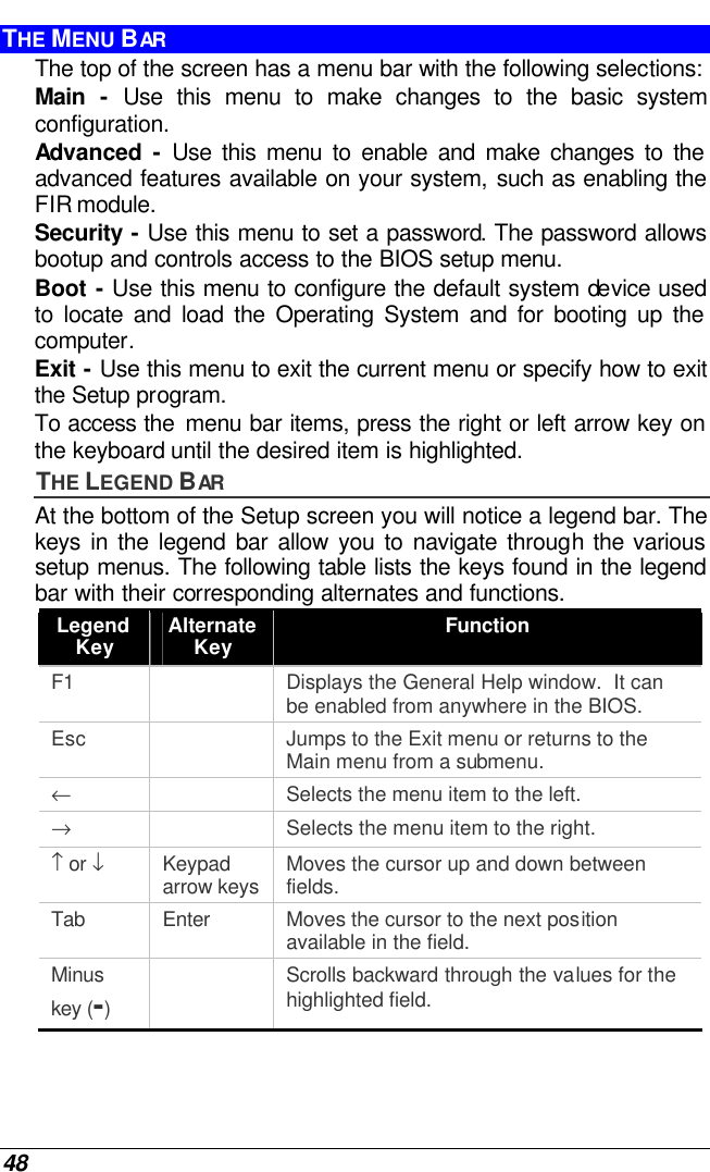  48 THE MENU BAR The top of the screen has a menu bar with the following selections: Main  - Use this menu to make changes to the basic system configuration. Advanced  - Use this menu to enable and make changes to the advanced features available on your system, such as enabling the FIR module. Security - Use this menu to set a password. The password allows bootup and controls access to the BIOS setup menu. Boot - Use this menu to configure the default system device used to locate and load the Operating System and for booting up the computer. Exit - Use this menu to exit the current menu or specify how to exit the Setup program. To access the  menu bar items, press the right or left arrow key on the keyboard until the desired item is highlighted. THE LEGEND BAR At the bottom of the Setup screen you will notice a legend bar. The keys in the legend bar allow you to navigate through the various setup menus. The following table lists the keys found in the legend bar with their corresponding alternates and functions. Legend Key Alternate Key Function F1    Displays the General Help window.  It can be enabled from anywhere in the BIOS. Esc    Jumps to the Exit menu or returns to the Main menu from a submenu. ←    Selects the menu item to the left. →    Selects the menu item to the right. ↑ or ↓ Keypad arrow keys Moves the cursor up and down between fields. Tab Enter Moves the cursor to the next position available in the field. Minus key (-)  Scrolls backward through the values for the highlighted field. 