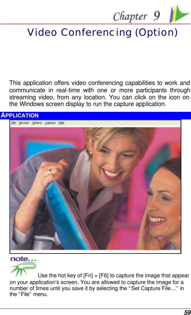  59  Video Conferencing (Option) This application offers video conferencing capabilities to work and communicate in real-time with one or more participants through streaming video, from any location. You can click on the icon on the Windows screen display to run the capture application.  APPLICATION  Use the hot key of [Fn] + [F6] to capture the image that appear on your application’s screen. You are allowed to capture the image for a number of times until you save it by selecting the “Set Capture File…” in the “File” menu.  