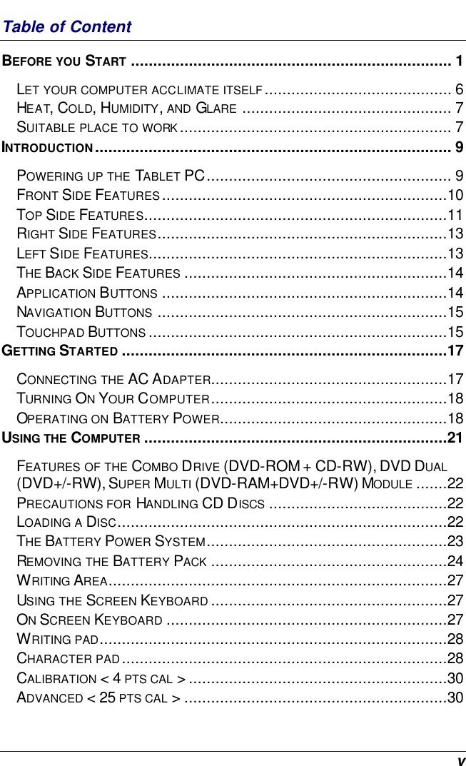  v Table of Content BEFORE YOU START ........................................................................ 1 LET YOUR COMPUTER ACCLIMATE ITSELF.......................................... 6 HEAT, COLD, HUMIDITY, AND GLARE ............................................... 7 SUITABLE PLACE TO WORK............................................................. 7 INTRODUCTION................................................................................ 9 POWERING UP THE TABLET PC....................................................... 9 FRONT SIDE FEATURES................................................................10 TOP SIDE FEATURES....................................................................11 RIGHT SIDE FEATURES.................................................................13 LEFT SIDE FEATURES...................................................................13 THE BACK SIDE FEATURES ...........................................................14 APPLICATION BUTTONS ................................................................14 NAVIGATION BUTTONS .................................................................15 TOUCHPAD BUTTONS ...................................................................15 GETTING STARTED .........................................................................17 CONNECTING THE AC ADAPTER.....................................................17 TURNING ON YOUR COMPUTER.....................................................18 OPERATING ON BATTERY POWER...................................................18 USING THE COMPUTER ....................................................................21 FEATURES OF THE COMBO DRIVE (DVD-ROM + CD-RW), DVD DUAL (DVD+/-RW), SUPER MULTI (DVD-RAM+DVD+/-RW) MODULE .......22 PRECAUTIONS FOR HANDLING CD DISCS ........................................22 LOADING A DISC..........................................................................22 THE BATTERY POWER SYSTEM......................................................23 REMOVING THE BATTERY PACK .....................................................24 WRITING AREA............................................................................27 USING THE SCREEN KEYBOARD .....................................................27 ON SCREEN KEYBOARD ...............................................................27 WRITING PAD..............................................................................28 CHARACTER PAD.........................................................................28 CALIBRATION &lt; 4 PTS CAL &gt;..........................................................30 ADVANCED &lt; 25 PTS CAL &gt;...........................................................30 