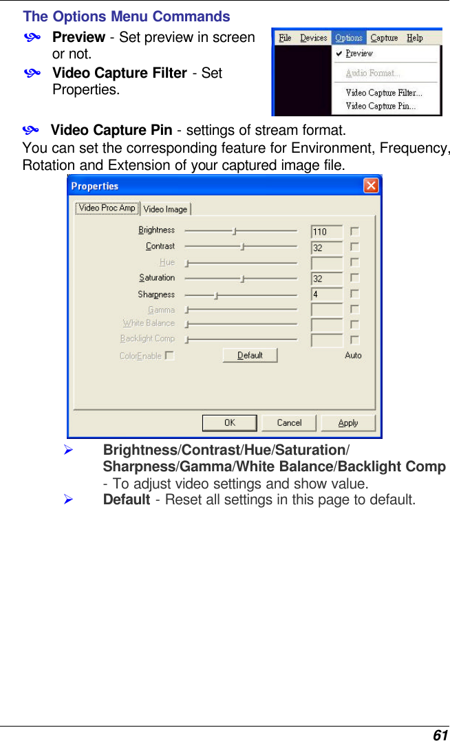  61 The Options Menu Commands • Preview - Set preview in screen or not. • Video Capture Filter - Set Properties.  • Video Capture Pin - settings of stream format. You can set the corresponding feature for Environment, Frequency, Rotation and Extension of your captured image file.  Ø Brightness/Contrast/Hue/Saturation/ Sharpness/Gamma/White Balance/Backlight Comp - To adjust video settings and show value. Ø Default - Reset all settings in this page to default. 