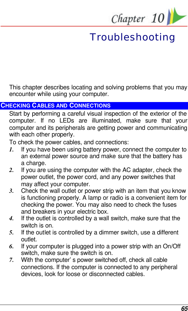  65  Troubleshooting This chapter describes locating and solving problems that you may encounter while using your computer. CHECKING CABLES AND CONNECTIONS Start by performing a careful visual inspection of the exterior of the computer. If no LEDs are illuminated, make sure that your computer and its peripherals are getting power and communicating with each other properly. To check the power cables, and connections: 1. If you have been using battery power, connect the computer to an external power source and make sure that the battery has a charge.  2. If you are using the computer with the AC adapter, check the power outlet, the power cord, and any power switches that may affect your computer. 3. Check the wall outlet or power strip with an item that you know is functioning properly. A lamp or radio is a convenient item for checking the power. You may also need to check the fuses and breakers in your electric box. 4. If the outlet is controlled by a wall switch, make sure that the switch is on. 5. If the outlet is controlled by a dimmer switch, use a different outlet. 6. If your computer is plugged into a power strip with an On/Off switch, make sure the switch is on. 7. With the computer’s power switched off, check all cable connections. If the computer is connected to any peripheral devices, look for loose or disconnected cables.  