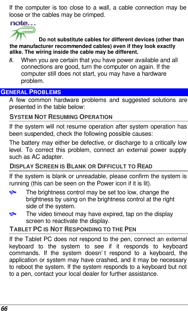  66 If the computer is too close to a wall, a cable connection may be loose or the cables may be crimped.   Do not substitute cables for different devices (other than the manufacturer recommended cables) even if they look exactly alike. The wiring inside the cable may be different. 8. When you are certain that you have power available and all connections are good, turn the computer on again. If the computer still does not start, you may have a hardware problem.  GENERAL PROBLEMS  A few common hardware problems and suggested solutions are presented in the table below: SYSTEM NOT RESUMING OPERATION If the system will not resume operation after system operation has been suspended, check the following possible causes: The battery may either be defective, or discharge to a critically low level. To correct this problem, connect an external power supply such as AC adapter. DISPLAY SCREEN IS BLANK OR DIFFICULT TO READ If the system is blank or unreadable, please confirm the system is running (this can be seen on the Power icon if it is lit). • The brightness control may be set too low, change the brightness by using on the brightness control at the right side of the system. • The video timeout may have expired, tap on the display screen to reactivate the display. TABLET PC IS NOT RESPONDING TO THE PEN If the Tablet PC does not respond to the pen, connect an external keyboard to the system to see if it responds to keyboard commands. If the system doesn’t respond to a keyboard, the application or system may have crashed, and it may be necessary to reboot the system. If the system responds to a keyboard but not to a pen, contact your local dealer for further assistance. 