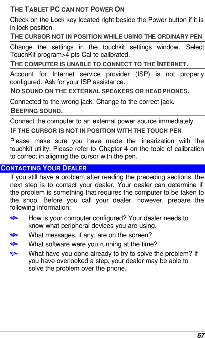  67 THE TABLET PC CAN NOT POWER ON Check on the Lock key located right beside the Power button if it is in lock position. THE CURSOR NOT IN POSITION WHILE USING THE ORDINARY PEN Change the settings in the touchkit settings window. Select TouchKit program&gt;4 pts Cal to calibrated. THE COMPUTER IS UNABLE TO CONNECT TO THE INTERNET. Account for Internet service provider (ISP) is not properly configured. Ask for your ISP assistance. NO SOUND ON THE EXTERNAL SPEAKERS OR HEADPHONES. Connected to the wrong jack. Change to the correct jack. BEEPING SOUND. Connect the computer to an external power source immediately. IF THE CURSOR IS NOT IN POSITION WITH THE TOUCH PEN Please make sure you have made the linearization with the touchkit utility. Please refer to Chapter 4 on the topic of calibration to correct in aligning the cursor with the pen. CONTACTING YOUR DEALER If you still have a problem after reading the preceding sections, the next step is to contact your dealer. Your dealer can determine if the problem is something that requires the computer to be taken to the shop. Before you call your dealer, however, prepare the following information: • How is your computer configured? Your dealer needs to know what peripheral devices you are using. • What messages, if any, are on the screen? • What software were you running at the time? • What have you done already to try to solve the problem? If you have overlooked a step, your dealer may be able to solve the problem over the phone.     