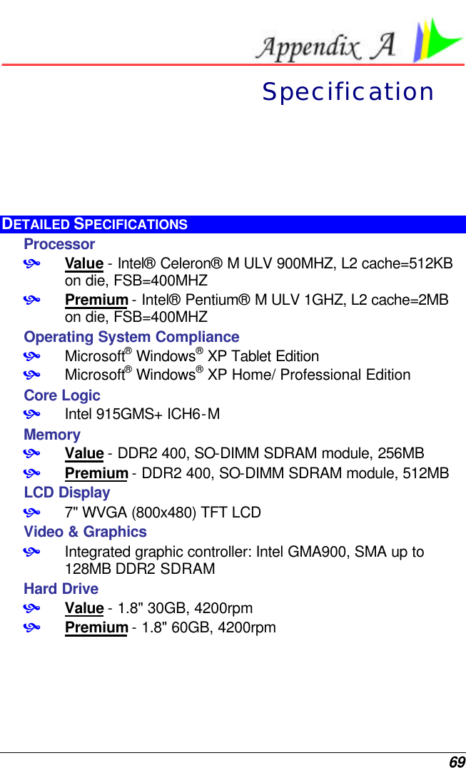  69  Specification DETAILED SPECIFICATIONS Processor  • Value - Intel® Celeron® M ULV 900MHZ, L2 cache=512KB on die, FSB=400MHZ   • Premium - Intel® Pentium® M ULV 1GHZ, L2 cache=2MB on die, FSB=400MHZ Operating System Compliance • Microsoft® Windows® XP Tablet Edition • Microsoft® Windows® XP Home/ Professional Edition Core Logic • Intel 915GMS+ ICH6-M Memory • Value - DDR2 400, SO-DIMM SDRAM module, 256MB • Premium - DDR2 400, SO-DIMM SDRAM module, 512MB LCD Display • 7&quot; WVGA (800x480) TFT LCD  Video &amp; Graphics • Integrated graphic controller: Intel GMA900, SMA up to 128MB DDR2 SDRAM Hard Drive • Value - 1.8&quot; 30GB, 4200rpm • Premium - 1.8&quot; 60GB, 4200rpm 