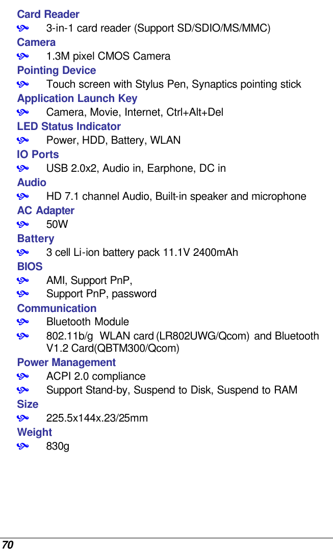  70 Card Reader • 3-in-1 card reader (Support SD/SDIO/MS/MMC)  Camera • 1.3M pixel CMOS Camera Pointing Device • Touch screen with Stylus Pen, Synaptics pointing stick Application Launch Key • Camera, Movie, Internet, Ctrl+Alt+Del LED Status Indicator • Power, HDD, Battery, WLAN IO Ports • USB 2.0x2, Audio in, Earphone, DC in Audio • HD 7.1 channel Audio, Built-in speaker and microphone AC Adapter • 50W Battery • 3 cell Li-ion battery pack 11.1V 2400mAh BIOS • AMI, Support PnP,  • Support PnP, password Communication • Bluetooth Module • 802.11b/g  WLAN card (LR802UWG/Qcom) and Bluetooth V1.2 Card(QBTM300/Qcom) Power Management • ACPI 2.0 compliance • Support Stand-by, Suspend to Disk, Suspend to RAM Size • 225.5x144x.23/25mm Weight • 830g 