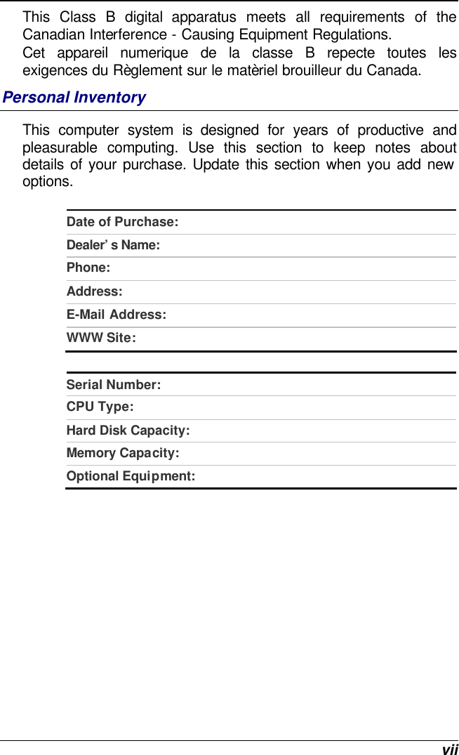  vii This Class B digital apparatus meets all requirements of the Canadian Interference - Causing Equipment Regulations. Cet appareil numerique de la classe B repecte toutes les exigences du Règlement sur le matèriel brouilleur du Canada. Personal Inventory This computer system is designed for years of productive and pleasurable computing. Use this section to keep notes about details of your purchase. Update this section when you add new options.   Date of Purchase:  Dealer’s Name:   Phone:   Address:   E-Mail Address:  WWW Site:   Serial Number:  CPU Type:  Hard Disk Capacity:  Memory Capacity:  Optional Equipment:    