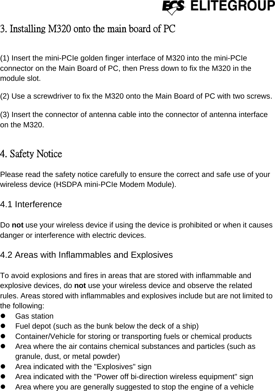  3. Installing M320 onto the main board of PC   (1) Insert the mini-PCIe golden finger interface of M320 into the mini-PCIe connector on the Main Board of PC, then Press down to fix the M320 in the module slot.  (2) Use a screwdriver to fix the M320 onto the Main Board of PC with two screws.  (3) Insert the connector of antenna cable into the connector of antenna interface on the M320.      4. Safety Notice Please read the safety notice carefully to ensure the correct and safe use of your wireless device (HSDPA mini-PCIe Modem Module).  4.1 Interference  Do not use your wireless device if using the device is prohibited or when it causes danger or interference with electric devices.  4.2 Areas with Inflammables and Explosives  To avoid explosions and fires in areas that are stored with inflammable and explosive devices, do not use your wireless device and observe the related   rules. Areas stored with inflammables and explosives include but are not limited to the following: z Gas station z  Fuel depot (such as the bunk below the deck of a ship) z  Container/Vehicle for storing or transporting fuels or chemical products z  Area where the air contains chemical substances and particles (such as granule, dust, or metal powder) z  Area indicated with the &quot;Explosives&quot; sign z  Area indicated with the &quot;Power off bi-direction wireless equipment&quot; sign z  Area where you are generally suggested to stop the engine of a vehicle    