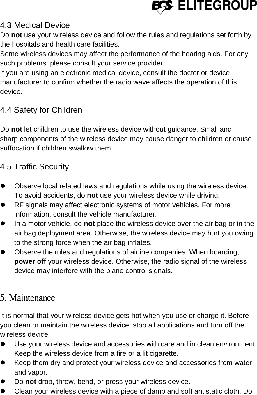  4.3 Medical Device Do not use your wireless device and follow the rules and regulations set forth by the hospitals and health care facilities. Some wireless devices may affect the performance of the hearing aids. For any such problems, please consult your service provider. If you are using an electronic medical device, consult the doctor or device manufacturer to confirm whether the radio wave affects the operation of this device.  4.4 Safety for Children  Do not let children to use the wireless device without guidance. Small and sharp components of the wireless device may cause danger to children or cause suffocation if children swallow them.  4.5 Traffic Security  z  Observe local related laws and regulations while using the wireless device. To avoid accidents, do not use your wireless device while driving. z  RF signals may affect electronic systems of motor vehicles. For more information, consult the vehicle manufacturer. z  In a motor vehicle, do not place the wireless device over the air bag or in the air bag deployment area. Otherwise, the wireless device may hurt you owing to the strong force when the air bag inflates. z  Observe the rules and regulations of airline companies. When boarding, power off your wireless device. Otherwise, the radio signal of the wireless device may interfere with the plane control signals.  5. Maintenance It is normal that your wireless device gets hot when you use or charge it. Before you clean or maintain the wireless device, stop all applications and turn off the wireless device. z  Use your wireless device and accessories with care and in clean environment. Keep the wireless device from a fire or a lit cigarette. z  Keep them dry and protect your wireless device and accessories from water and vapor. z Do not drop, throw, bend, or press your wireless device. z  Clean your wireless device with a piece of damp and soft antistatic cloth. Do 