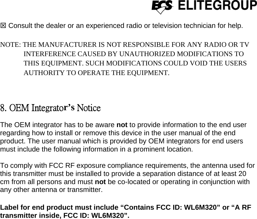  7 Consult the dealer or an experienced radio or television technician for help.    NOTE: THE MANUFACTURER IS NOT RESPONSIBLE FOR ANY RADIO OR TV INTERFERENCE CAUSED BY UNAUTHORIZED MODIFICATIONS TO        THIS EQUIPMENT. SUCH MODIFICATIONS COULD VOID THE USERS AUTHORITY TO OPERATE THE EQUIPMENT.  8. OEM Integrator’s Notice The OEM integrator has to be aware not to provide information to the end user regarding how to install or remove this device in the user manual of the end product. The user manual which is provided by OEM integrators for end users must include the following information in a prominent location.  To comply with FCC RF exposure compliance requirements, the antenna used for this transmitter must be installed to provide a separation distance of at least 20 cm from all persons and must not be co-located or operating in conjunction with any other antenna or transmitter.     Label for end product must include “Contains FCC ID: WL6M320” or “A RF transmitter inside, FCC ID: WL6M320”.   