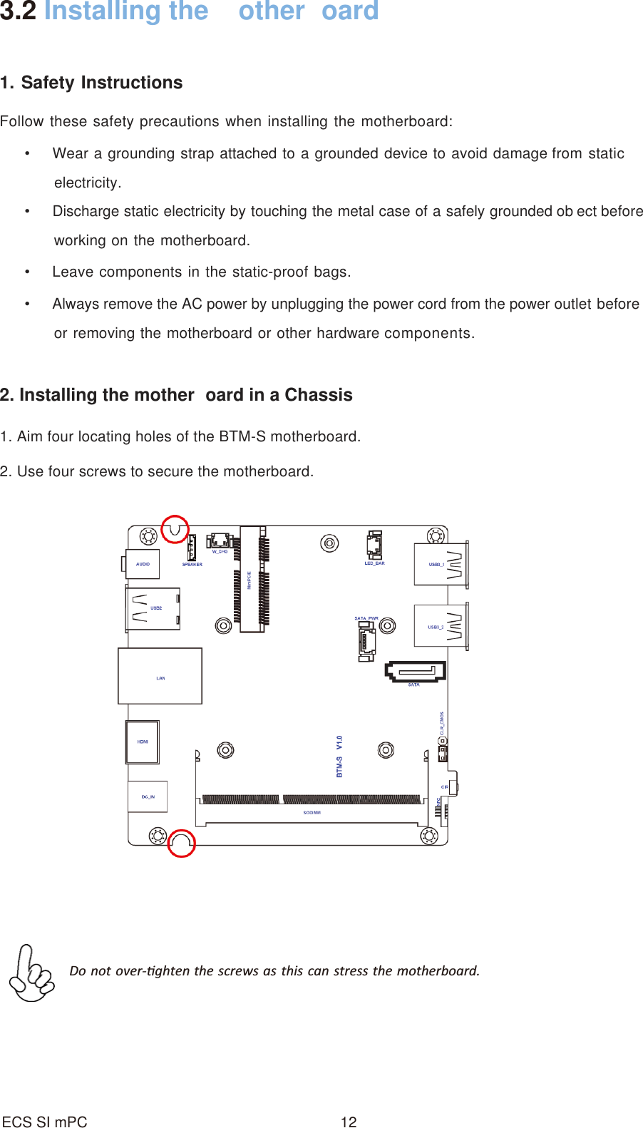 12ECS SI mPC3.2 Installing the  other oard1. Safety InstructionsFollow these safety precautions when installing the motherboard:Wear a grounding strap attached to a grounded device to avoid damage from staticelectricity.Discharge static electricity by touching the metal case of a safely grounded ob ect beforeworking on the motherboard.Leave components in the static-proof bags.Always remove the AC power by unplugging the power cord from the power outlet beforeor removing the motherboard or other hardware components.2. Installing the mother oard in a Chassis1. Aim four locating holes of the BTM-S motherboard.2. Use four screws to secure the motherboard.Do not over-Ɵghten the screws as this can stress the motherboard.