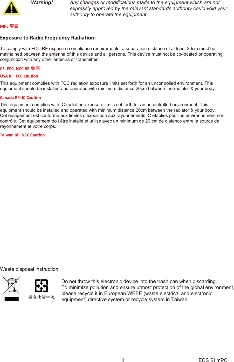 Warning! Any changes or modifications made to the equipment which are notexpressly approved by the relevant standards authority could void yourauthority to operate the equipment.Waste disposal instructionDo not throw this electronic device into the trash can when discarding.To minimize pollution and ensure utmost protection of the global environment, please recycle it in European WEEE (waste electrical and electronicequipment) directive system or recycle system in Taiwan.iii ECS SI mPCMPE 䆖䃎ǆƉŽƐƵƌĞƚŽZĂĚŝŽ&amp;ƌĞƋƵĞŶĐǇZĂĚŝĂƟŽŶ͗To comply with FCC RF exposure compliance requirements, a separation distance of at least 20cm must bemaintained between the antenna of this device and all persons. This device must not be co-located or operatingconjunction with any other antenna or transmitter.CE, FCC, NCC RF 䆖䃎This equipment complies with FCC radiation exposure limits set forth for an uncontrolled environment. Thisequipment should be installed and operated with minimum distance 20cm between the radiator &amp; your body.This equipment complies with IC radiation exposure limits set forth for an uncontrolled environment. Thisequipment should be installed and operated with minimum distance 20cm between the radiator &amp; your body.Cet équipement est conforme aux limites d’exposition aux rayonnements IC établies pour un environnement non contrôlé. Cet équipement doit être installé et utilisé avec un minimum de 20 cm de distance entre la source de rayonnement et votre corps. 本產品符合低功率電波輻射性管理辦法 第十二條、第十四條等條文規定1. 經型式認證合格之低功率射頻電機，非經許可，公司、商號或使用者均不得擅自變更頻率、加大功率或變更原設計之特性及功能。2. 低功率射頻電機之使用不得影響飛航安全及干擾合法通信；經發現有干擾現象時，應立即停用，並改善至無干擾時方得繼續使用。 前項合法通信，指依電信法規定作業之無線電通信。 低功率射頻電機須忍受合法通信或工業、科學及醫療用電波輻射性電機設備之干擾。䴫⻱⌒ᴍ䵢䟿MPE⁉Ⓠ٬1mW/cm ˈ䘱⑜⭒૱ሖ⑜٬⛪˖0.0941mW/cm22    Edition 1Part No.Printed in China OCT   2015Japan VCCI StatementCE mark. Declaring compliance to all the applicable European Union (EU) Directives. Any special accessories needed for compliance must be specified in the instruction manual. Use only shielded and terminated cables to connect I/O devices to this equipment.