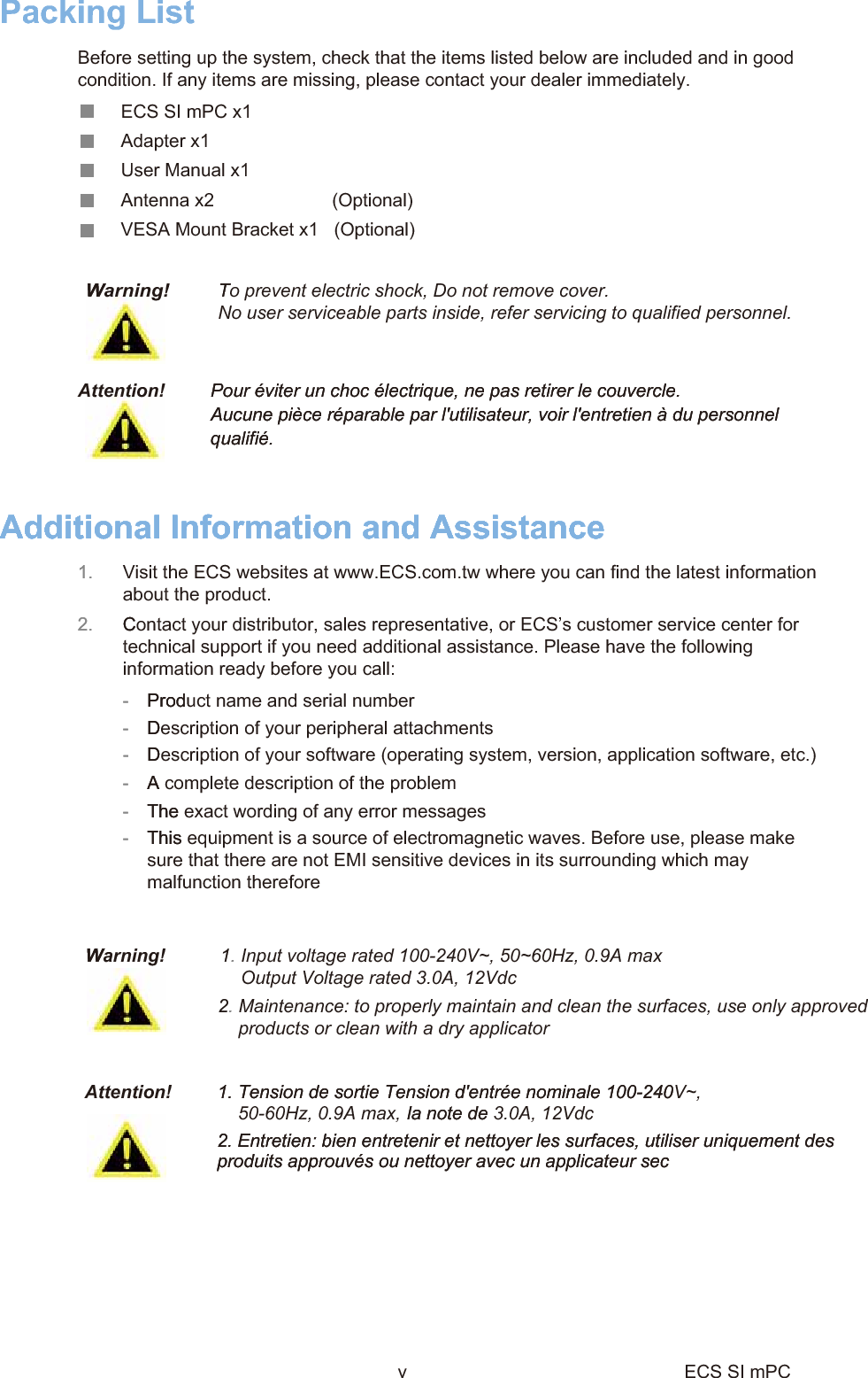 WTAdditional Information and Assistance1.  Visit the ECS websites at www.ECS.com.tw where you can find the latest informationabout the product.2.  C-  Prod-  D-  D-  A-  The-  This W1. 2. Pour éviter un choc électrique, ne pas retirer le couvercle.   Aucune pièce réparable par l&apos;utilisateur, voir l&apos;entretien à du personnel qualifié.     1. Tension de sortie Tension d&apos;entrée nominale 100-240    la note de 2. Entretien: bien entretenir et nettoyer les surfaces, utiliser uniquement des produits approuvés ou nettoyer avec un applicateur sec Warning!To prevent electric shock, Do not remove cover.No user serviceable parts inside, refer servicing to qualified personnel.Additional Information and Assistance1. 2.  Contact your distributor, sales representative, or ECS’s customer service center fortechnical support if you need additional assistance. Please have the followinginformation ready before you call:-  Product name and serial number-  Description of your peripheral attachments-  Description of your software (operating system, version, application software, etc.)-  A complete description of the problem-  The exact wording of any error messages -  This equipment is a source of electromagnetic waves. Before use, please makesure that there are not EMI sensitive devices in its surrounding which maymalfunction thereforeWarning!   1. Input voltage rated 100-240V~, 50~60Hz, 0.9A maxOutput Voltage rated 3.0A, 12Vdc2.Maintenance: to properly maintain and clean the surfaces, use only approvedproducts or clean with a dry applicatorAttention!Pour éviter un choc électrique, ne pas retirer le couvercle.   Aucune pièce réparable par l&apos;utilisateur, voir l&apos;entretien à du personnel qualifié. Attention!    1. Tension de sortie Tension d&apos;entrée nominale 100-240V~,    la note de 3.0A, 12Vdc2. Entretien: bien entretenir et nettoyer les surfaces, utiliser uniquement des produits approuvés ou nettoyer avec un applicateur sec Packing List Before setting up the system, check that the items listed below are included and in goodcondition. If any items are missing, please contact your dealer immediately.ECS SI mPC x1Adapter x1User Manual x1Antenna x2                       (Optional)          VESA Mount Bracket x1   (Optional)50-60Hz, 0.9A max,v ECS SI mPC