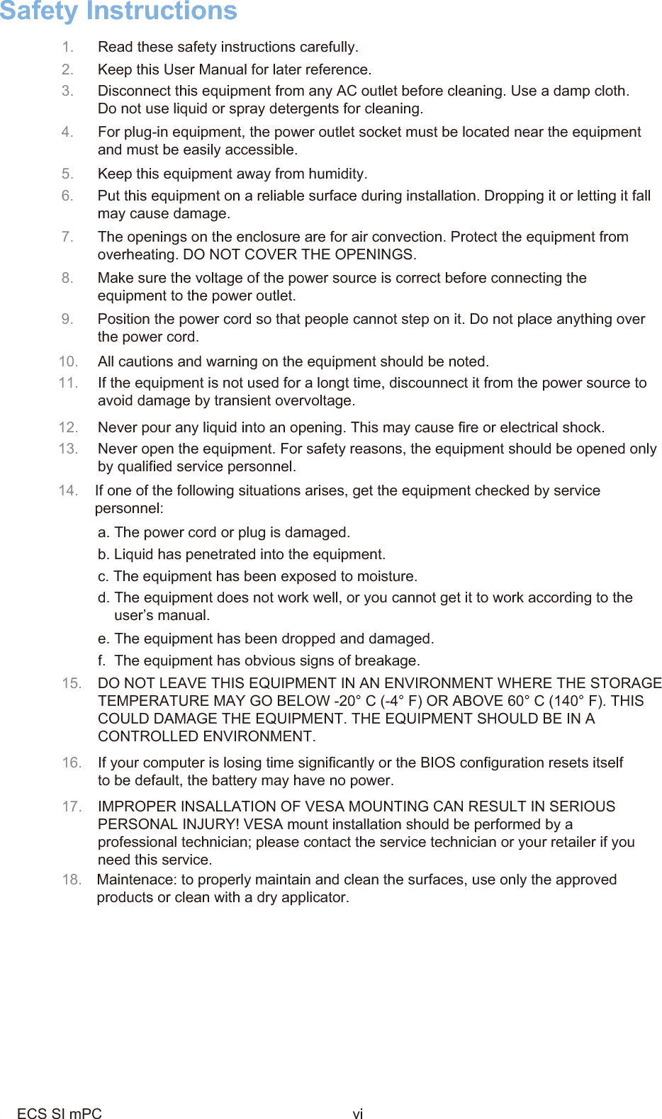 Safety Instructions1.  Read these safety instructions carefully.  2.  Keep this User Manual for later reference.3.  Disconnect this equipment from any AC outlet before cleaning. Use a damp cloth.Do not use liquid or spray detergents for cleaning.4.  For plug-in equipment, the power outlet socket must be located near the equipmentand must be easily accessible.5.  Keep this equipment away from humidity.6.  Put this equipment on a reliable surface during installation. Dropping it or letting it fallmay cause damage.7.  The openings on the enclosure are for air convection. Protect the equipment fromoverheating. DO NOT COVER THE OPENINGS.8.  Make sure the voltage of the power source is correct before connecting theequipment to the power outlet.9.  Position the power cord so that people cannot step on it. Do not place anything overthe power cord.10. All cautions and warning on the equipment should be noted.11. If the equipment is not used for a longt time, discounnect it from the power source toavoid damage by transient overvoltage.12. Never pour any liquid into an opening. This may cause fire or electrical shock.13. Never open the equipment. For safety reasons, the equipment should be opened onlyby qualified service personnel.14. If one of the following situations arises, get the equipment checked by servicepersonnel:a. The power cord or plug is damaged.b. Liquid has penetrated into the equipment.c. The equipment has been exposed to moisture.d. The equipment does not work well, or you cannot get it to work according to theuser’s manual.e. The equipment has been dropped and damaged.f.  The equipment has obvious signs of breakage.15. DO NOT LEAVE THIS EQUIPMENT IN AN ENVIRONMENT WHERE THE STORAGETEMPERATURE MAY GO BELOW -20° C (-4° F) OR ABOVE 60° C (140° F). THIS COULD DAMAGE THE EQUIPMENT. THE EQUIPMENT SHOULD BE IN A CONTROLLED ENVIRONMENT.16. If your computer is losing time significantly or the BIOS configuration resets itselfto be default, the battery may have no power.17. IMPROPER INSALLATION OF VESA MOUNTING CAN RESULT IN SERIOUSPERSONAL INJURY! VESA mount installation should be performed by a professional technician; please contact the service technician or your retailer if youneed this service.18.  Maintenace: to properly maintain and clean the surfaces, use only the approved products or clean with a dry applicator.ECS SI mPC vi