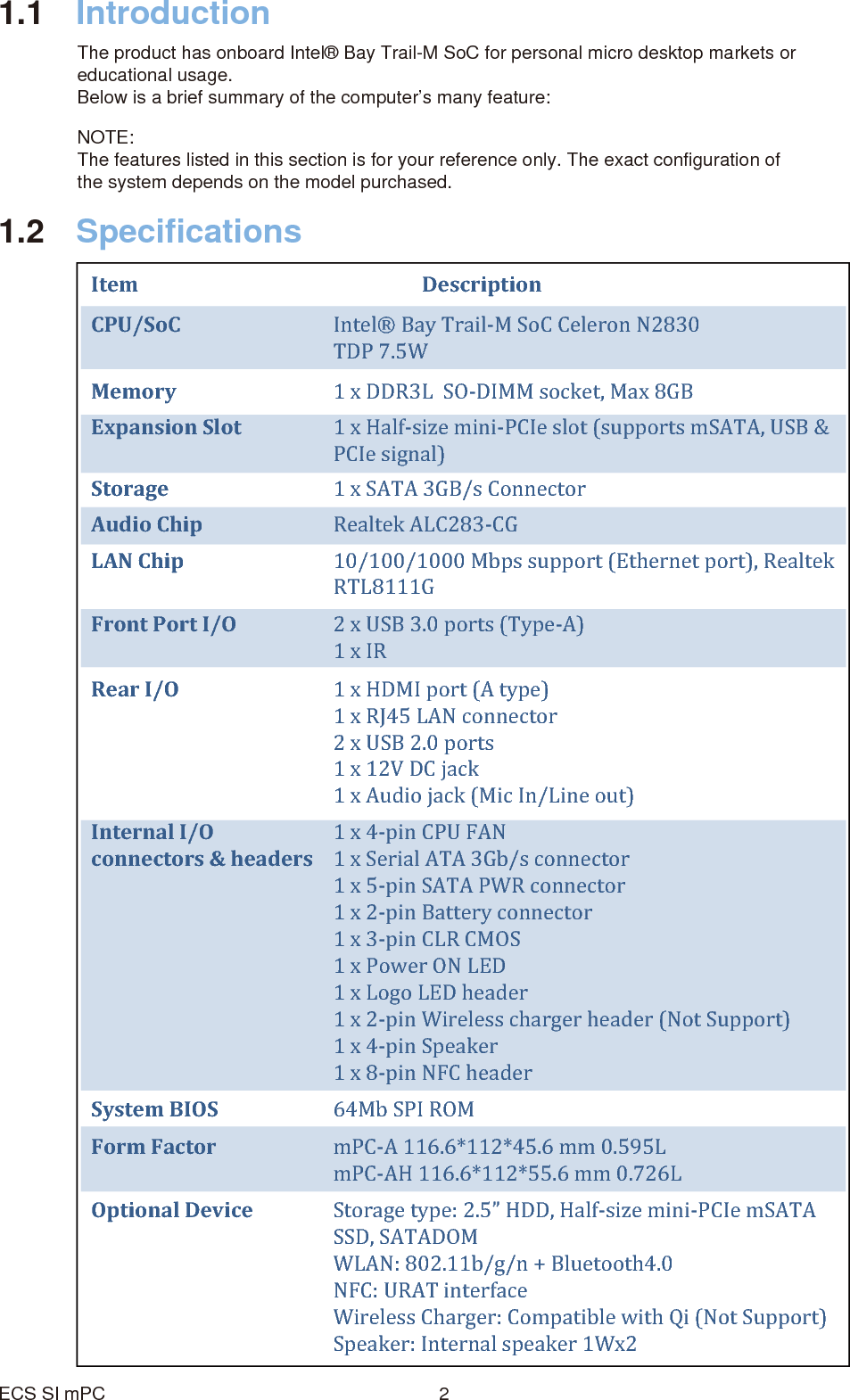 1.1 IntroductionThe product has onboard Intel® Bay Trail-M SoC for personal micro desktop markets or educational usage. Below is a brief summary of the computer’s many feature:1.2 SpecificationsECS SI mPC 2Item Description  CPU/SoC Intel® Bay Trail-M SoC Celeron N2830TDP 7.5WMemory Expansion SlotStorage  1 x SATA 3GB/s Connector Audio Chip  Realtek ALC283-CG  LAN Chip Front Port I/O 2 x USB 3.0 ports (Type-A)1 x IRRear I/O   1 x HDMI port (A type)1 x RJ45 LAN connector2 x USB 2.0 ports1 x 12V DC jack1 x Audio jack (Mic In/Line out)Internal I/O connectors &amp; headers1 x DDR3L  SO-DIMM socket, Max 8GB1 x Half-size mini-PCIe slot (supports mSATA, USB &amp; PCIe signal)  10/100/1000 Mbps support (Ethernet port), RealtekRTL8111G  1 x 4-pin CPU FAN 1 x Serial ATA 3Gb/s connector1 x 5-pin SATA PWR connector 1 x 2-pin Battery connector 1 x 3-pin CLR CMOS 1 x Power ON LED 1 x Logo LED header 1 x 2-pin Wireless charger header (Not Support)1 x 4-pin Speaker 1 x 8-pin NFC headerForm Factor mPC-A 116.6*112*45.6 mm 0.595LmPC-AH 116.6*112*55.6 mm 0.726LOptional Device Storage type: 2.5” HDD, Half-size mini-PCIe mSATA SSD, SATADOMWLAN: 802.11b/g/n + Bluetooth4.0NFC: URAT interfaceWireless Charger: Compatible with Qi (Not Support)Speaker: Internal speaker 1Wx2NOTE:The features listed in this section is for your reference only. The exact configuration of the system depends on the model purchased.System BIOS 64Mb SPI ROM