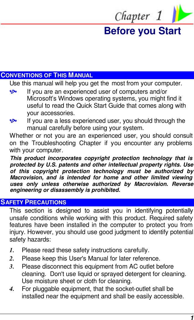  1  Before you Start CONVENTIONS OF THIS MANUAL Use this manual will help you get the most from your computer.   • If you are an experienced user of computers and/or Microsoft’s Windows operating systems, you might find it useful to read the Quick Start Guide that comes along with your accessories. • If you are a less experienced user, you should through the manual carefully before using your system. Whether or not you are an experienced user, you should consult on the Troubleshooting Chapter if you encounter any problems with your computer.   This product incorporates copyright protection technology that is protected by U.S. patents and other intellectual property rights. Use of this copyright protection technology must be authorized by Macrovision, and is intended for home and other limited viewing uses only unless otherwise authorized by Macrovision. Reverse engineering or disassembly is prohibited. SAFETY PRECAUTIONS This section is designed to assist you in identifying potentially unsafe conditions while working with this product. Required safety features have been installed in the computer to protect you from injury. However, you should use good judgment to identify potential safety hazards: 1. Please read these safety instructions carefully. 2. Please keep this User&apos;s Manual for later reference. 3. Please disconnect this equipment from AC outlet before cleaning.  Don&apos;t use liquid or sprayed detergent for cleaning. Use moisture sheet or cloth for cleaning. 4. For pluggable equipment, that the socket-outlet shall be installed near the equipment and shall be easily accessible. 