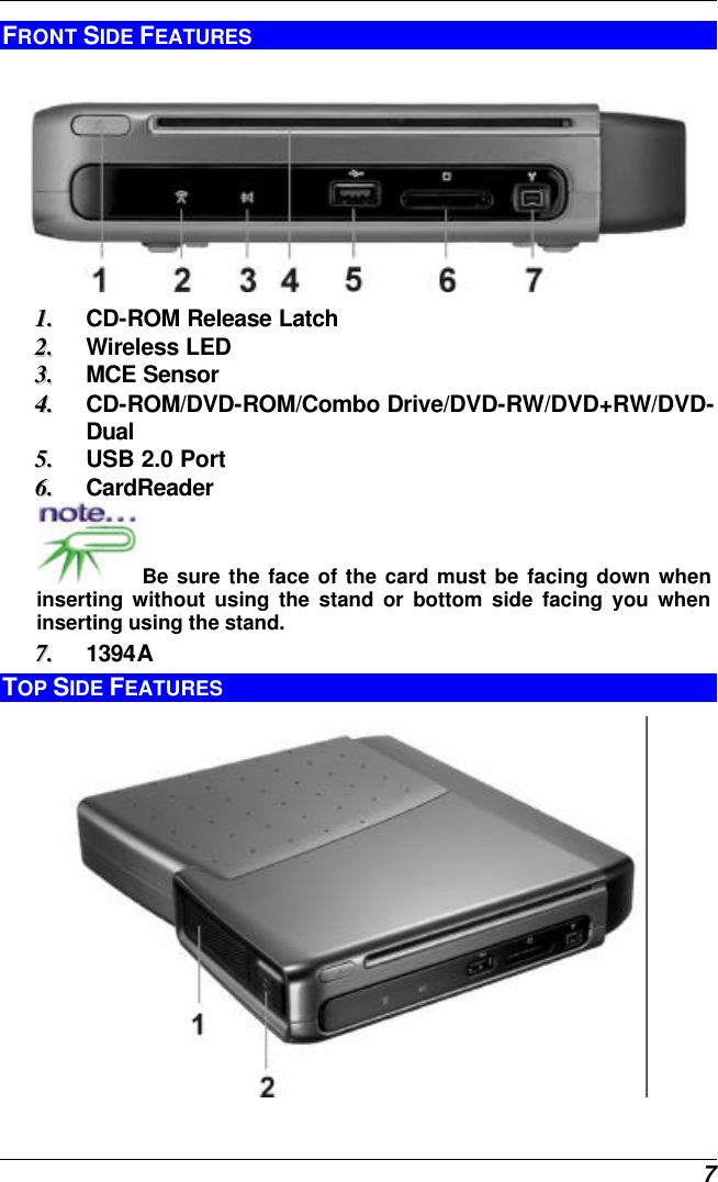  7 FRONT SIDE FEATURES  11..  CD-ROM Release Latch 22..  Wireless LED 33..  MCE Sensor 44..  CD-ROM/DVD-ROM/Combo Drive/DVD-RW/DVD+RW/DVD-Dual  55..  USB 2.0 Port 66..  CardReader Be sure the face of the card must be facing down when inserting without using the stand or bottom side facing you when inserting using the stand. 77..  1394A TOP SIDE FEATURES  