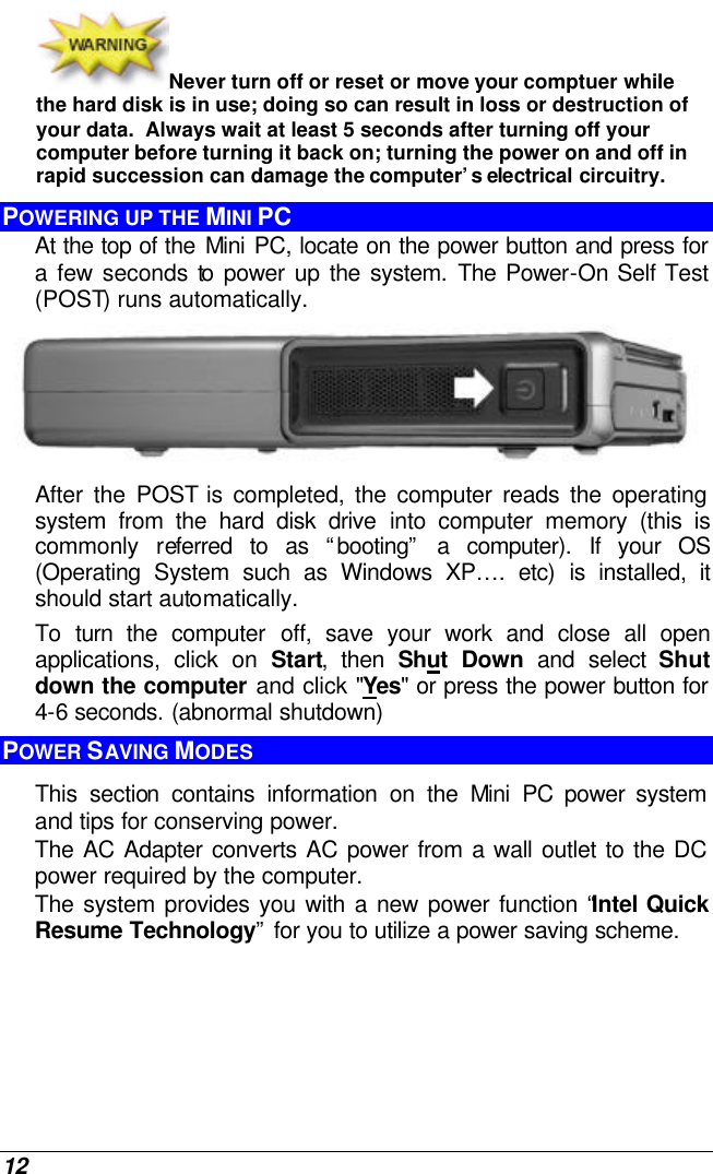  12 Never turn off or reset or move your comptuer while the hard disk is in use; doing so can result in loss or destruction of your data.  Always wait at least 5 seconds after turning off your computer before turning it back on; turning the power on and off in rapid succession can damage the computer’s electrical circuitry. POWERING UP THE MINI PC At the top of the Mini PC, locate on the power button and press for a few seconds to power up the system. The Power-On Self Test (POST) runs automatically.    After the POST is completed, the computer reads the operating system from the hard disk drive into computer memory (this is commonly referred to as “booting” a computer). If your OS (Operating System such as Windows XP…. etc) is installed, it should start automatically. To turn the  computer off, save your work and close all open applications, click on Start, then Shut Down and select Shut down the computer and click &quot;Yes&quot; or press the power button for 4-6 seconds. (abnormal shutdown) POWER SAVING MODES This section contains information on the Mini PC power system and tips for conserving power.   The AC Adapter converts AC power from a wall outlet to the DC power required by the computer.   The system provides you with a new power function “Intel Quick Resume Technology” for you to utilize a power saving scheme.  