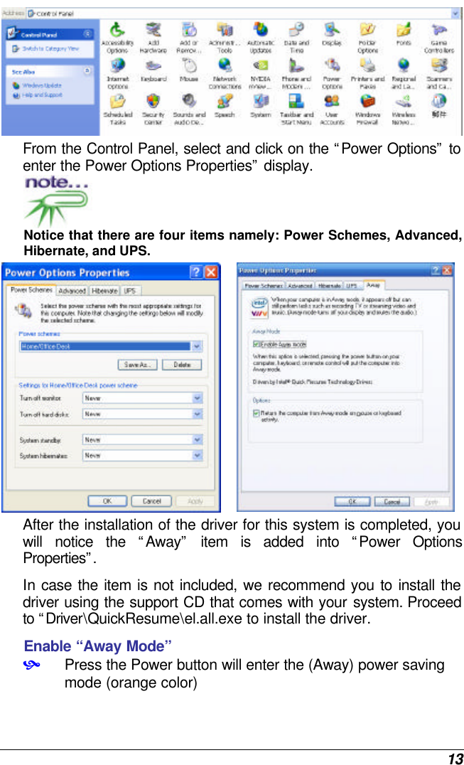 13  From the Control Panel, select and click on the “Power Options” to enter the Power Options Properties” display.  Notice that there are four items namely: Power Schemes, Advanced, Hibernate, and UPS.   After the installation of the driver for this system is completed, you will notice the “Away” item is added into “Power Options Properties”.  In case the item is not included, we recommend you to install the driver using the support CD that comes with your system. Proceed to “Driver\QuickResume\el.all.exe to install the driver. Enable “Away Mode”  • Press the Power button will enter the (Away) power saving mode (orange color) 