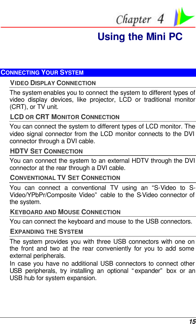  15  Using the Mini PC CONNECTING YOUR SYSTEM VIDEO DISPLAY CONNECTION The system enables you to connect the system to different types of video display devices, like projector, LCD or traditional monitor (CRT), or TV unit. LCD OR CRT MONITOR CONNECTION You can connect the system to different types of LCD monitor. The video signal connector from the LCD monitor connects to the DVI connector through a DVI cable. HDTV SET CONNECTION You can connect the system to an external HDTV through the DVI connector at the rear through a DVI cable. CONVENTIONAL TV SET CONNECTION You can connect a conventional TV using an “S-Video to S-Video/YPbPr/Composite Video” cable to the S-Video connector of the system. KEYBOARD AND MOUSE CONNECTION You can connect the keyboard and mouse to the USB connectors. EXPANDING THE SYSTEM  The system provides you with three USB connectors with one on the front and two at the rear conveniently for you to add some external peripherals. In case you have no additional USB connectors to connect other USB peripherals, try installing an optional “expander” box or an USB hub for system expansion. 