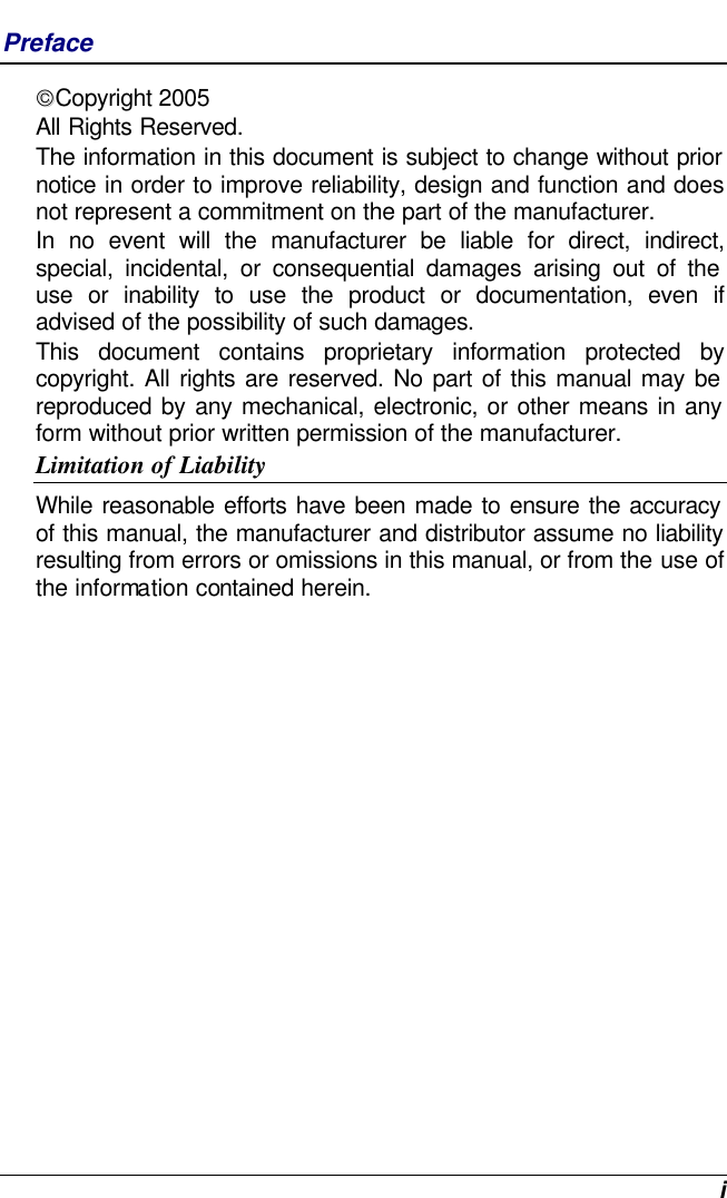  i Preface Copyright 2005 All Rights Reserved.                                                                           The information in this document is subject to change without prior notice in order to improve reliability, design and function and does not represent a commitment on the part of the manufacturer. In no event will the manufacturer be liable for direct, indirect, special, incidental, or consequential damages arising out of the use or inability to use the product or documentation, even if advised of the possibility of such damages. This document contains proprietary information protected by copyright. All rights are reserved. No part of this manual may be reproduced by any mechanical, electronic, or other means in any form without prior written permission of the manufacturer. Limitation of Liability While reasonable efforts have been made to ensure the accuracy of this manual, the manufacturer and distributor assume no liability resulting from errors or omissions in this manual, or from the use of the information contained herein. 