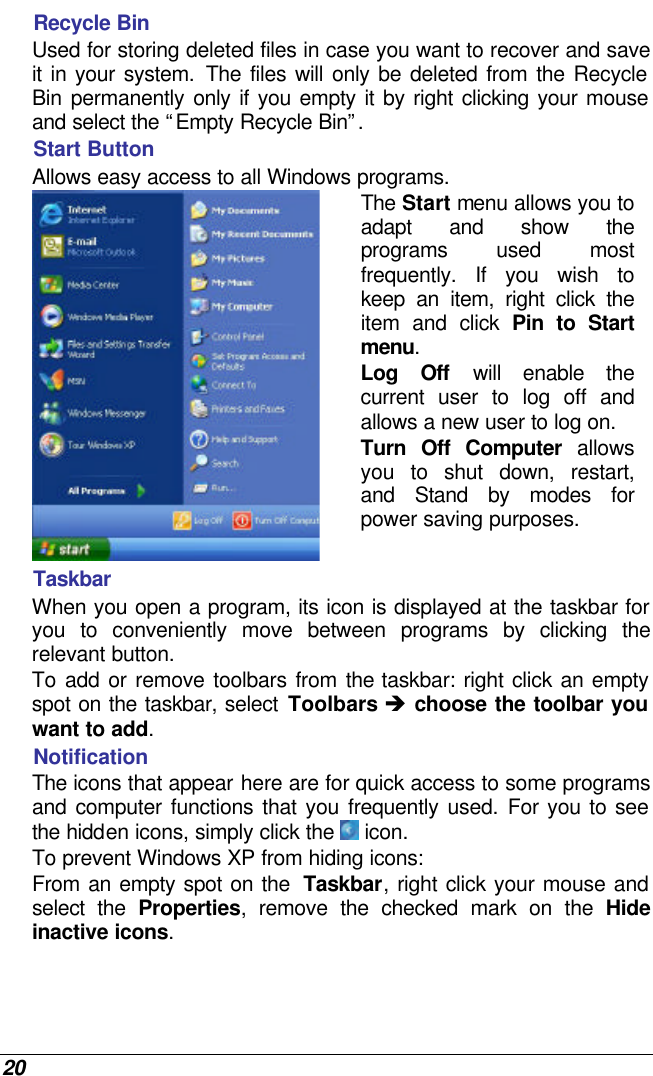  20 Recycle Bin Used for storing deleted files in case you want to recover and save it in your system. The files will only be deleted from the Recycle Bin  permanently only if you empty it by right clicking your mouse and select the “Empty Recycle Bin”.  Start Button Allows easy access to all Windows programs. The Start menu allows you to adapt and show the programs used most frequently. If you wish to keep an item, right click the item and click Pin to Start menu. Log Off will enable the current user to log off and allows a new user to log on. Turn Off Computer allows you to shut down, restart, and Stand by modes for power saving purposes.  Taskbar When you open a program, its icon is displayed at the taskbar for you to conveniently move between programs by clicking the relevant button.  To add or remove toolbars from the taskbar: right click an empty spot on the taskbar, select Toolbars è choose the toolbar you want to add. Notification The icons that appear here are for quick access to some programs and computer functions that you frequently used. For you to see the hidden icons, simply click the  icon. To prevent Windows XP from hiding icons: From an empty spot on the  Taskbar, right click your mouse and select the Properties, remove the checked mark on the Hide inactive icons. 