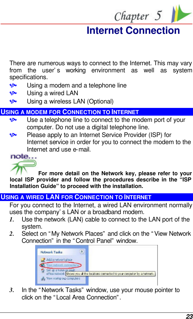  23  Internet Connection There are numerous ways to connect to the Internet. This may vary from the user’s working environment as well as system specifications. • Using a modem and a telephone line • Using a wired LAN • Using a wireless LAN (Optional) USING A MODEM FOR CONNECTION TO INTERNET • Use a telephone line to connect to the modem port of your computer. Do not use a digital telephone line. • Please apply to an Internet Service Provider (ISP) for Internet service in order for you to connect the modem to the Internet and use e-mail. For more detail on the Network key, please refer to your local ISP provider and follow the procedures describe in the “ISP Installation Guide” to proceed with the installation. USING A WIRED LAN FOR CONNECTION TO INTERNET For you connect to the Internet, a wired LAN environment normally uses the company’s LAN or a broadband modem. 1. Use the network (LAN) cable to connect to the LAN port of the system. 2. Select on “My Network Places” and click on the “View Network Connection” in the “Control Panel” window.  3. In the “Network Tasks” window, use your mouse pointer to click on the “Local Area Connection”.  