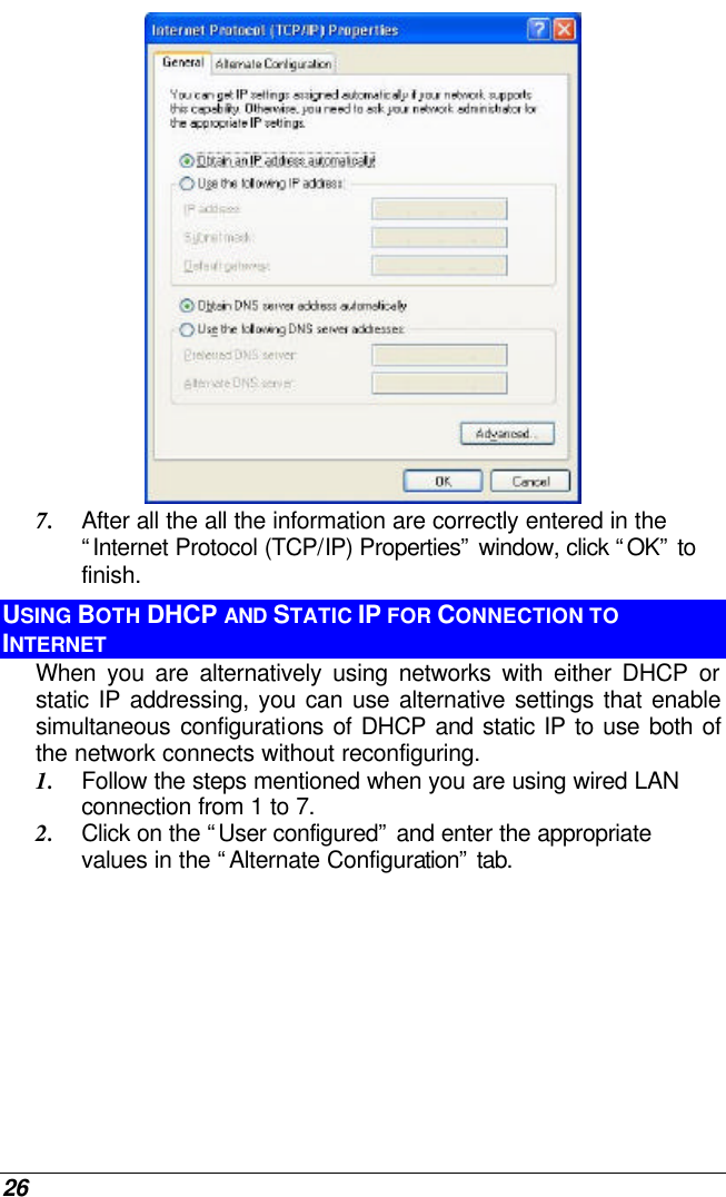 26  7. After all the all the information are correctly entered in the “Internet Protocol (TCP/IP) Properties” window, click “OK” to finish. USING BOTH DHCP AND STATIC IP FOR CONNECTION TO INTERNET When you are alternatively using networks with either DHCP or static IP addressing, you can use alternative settings that enable simultaneous configurations of DHCP and static IP to use both of the network connects without reconfiguring. 1. Follow the steps mentioned when you are using wired LAN connection from 1 to 7. 2. Click on the “User configured” and enter the appropriate values in the “Alternate Configuration” tab. 