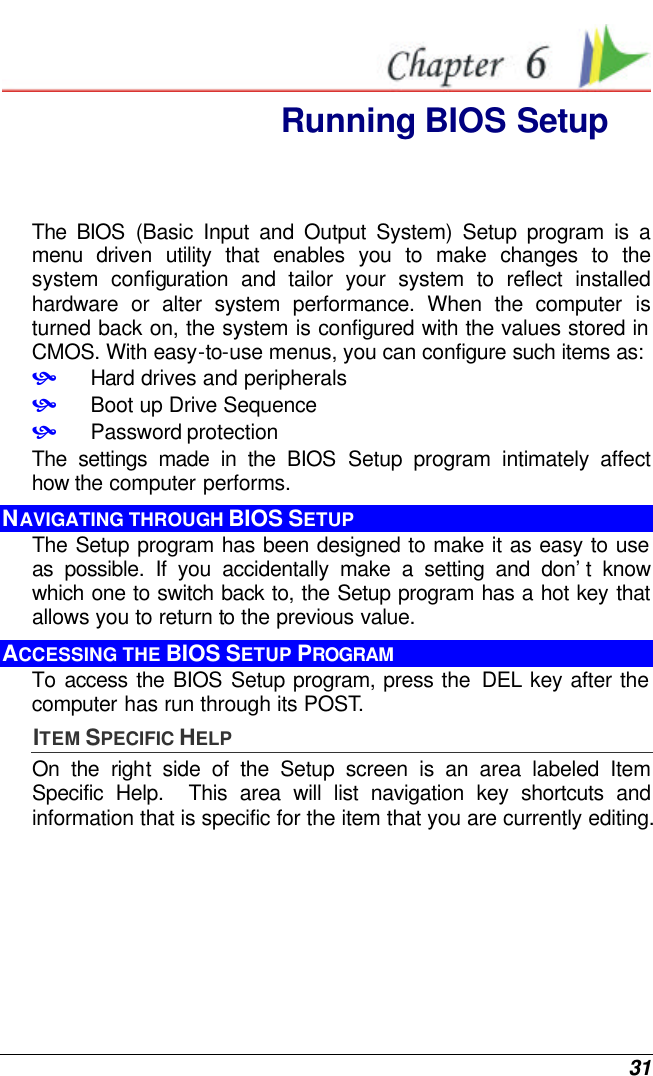  31  Running BIOS Setup The BIOS (Basic Input and Output System) Setup program is a menu driven utility that enables you to make changes to the system configuration and tailor your system to reflect installed hardware or alter system performance. When the computer is turned back on, the system is configured with the values stored in CMOS. With easy-to-use menus, you can configure such items as: • Hard drives and peripherals • Boot up Drive Sequence • Password protection The settings made in the BIOS Setup program intimately affect how the computer performs.   NAVIGATING THROUGH BIOS SETUP The Setup program has been designed to make it as easy to use as possible. If you accidentally make a setting and don’t know which one to switch back to, the Setup program has a hot key that allows you to return to the previous value.   ACCESSING THE BIOS SETUP PROGRAM To access the BIOS Setup program, press the  DEL key after the computer has run through its POST. ITEM SPECIFIC HELP On the right side of the Setup screen is an area labeled Item Specific Help.  This area will list navigation key shortcuts and information that is specific for the item that you are currently editing. 