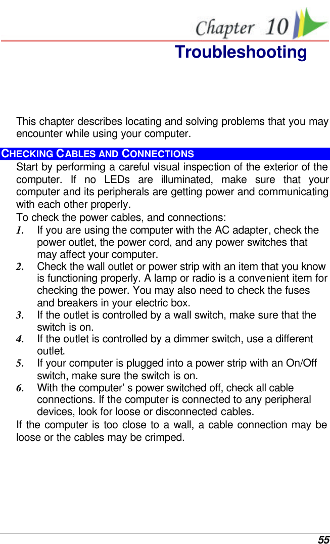  55  Troubleshooting This chapter describes locating and solving problems that you may encounter while using your computer. CHECKING CABLES AND CONNECTIONS Start by performing a careful visual inspection of the exterior of the computer. If no LEDs are illuminated, make sure that your computer and its peripherals are getting power and communicating with each other properly. To check the power cables, and connections: 1. If you are using the computer with the AC adapter, check the power outlet, the power cord, and any power switches that may affect your computer. 2. Check the wall outlet or power strip with an item that you know is functioning properly. A lamp or radio is a convenient item for checking the power. You may also need to check the fuses and breakers in your electric box. 3. If the outlet is controlled by a wall switch, make sure that the switch is on. 4. If the outlet is controlled by a dimmer switch, use a different outlet. 5. If your computer is plugged into a power strip with an On/Off switch, make sure the switch is on. 6. With the computer’s power switched off, check all cable connections. If the computer is connected to any peripheral devices, look for loose or disconnected cables.  If the computer is too close to a wall, a cable connection may be loose or the cables may be crimped.  