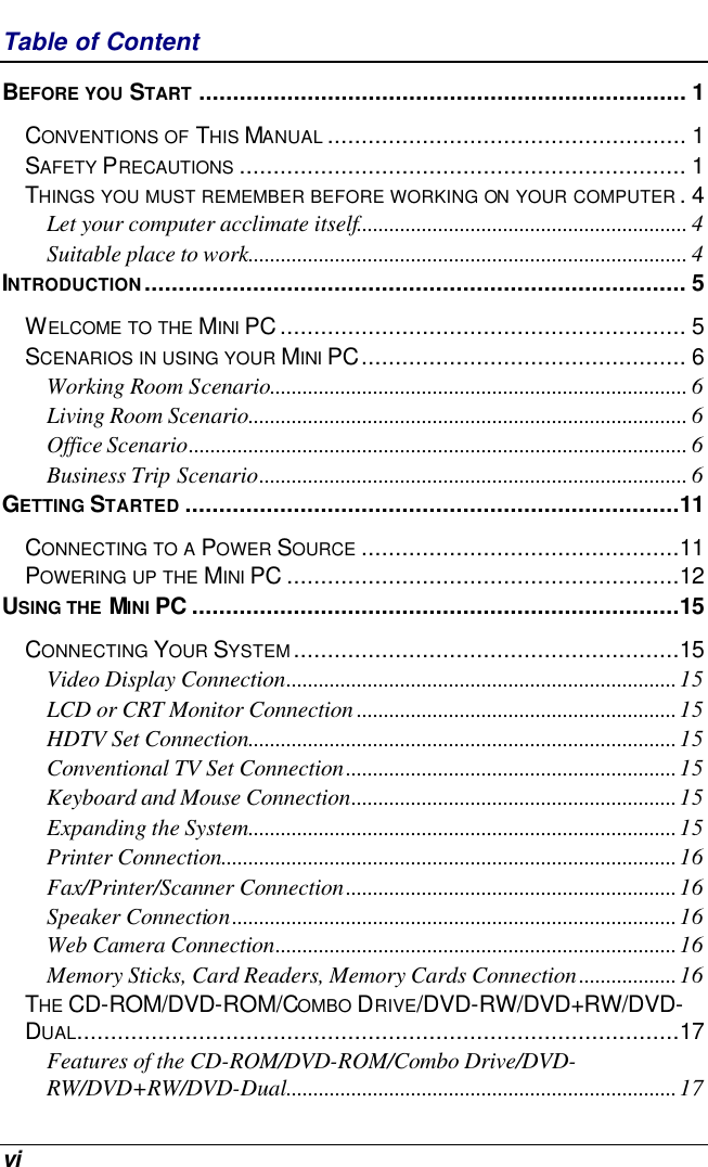  vi Table of Content BEFORE YOU START ........................................................................ 1 CONVENTIONS OF THIS MANUAL ..................................................... 1 SAFETY PRECAUTIONS .................................................................. 1 THINGS YOU MUST REMEMBER BEFORE WORKING ON YOUR COMPUTER .4 Let your computer acclimate itself............................................................. 4 Suitable place to work................................................................................. 4 INTRODUCTION................................................................................ 5 WELCOME TO THE MINI PC ............................................................ 5 SCENARIOS IN USING YOUR MINI PC................................................ 6 Working Room Scenario............................................................................. 6 Living Room Scenario................................................................................. 6 Office Scenario............................................................................................ 6 Business Trip Scenario............................................................................... 6 GETTING STARTED .........................................................................11 CONNECTING TO A POWER SOURCE ...............................................11 POWERING UP THE MINI PC ..........................................................12 USING THE MINI PC ........................................................................15 CONNECTING YOUR SYSTEM.........................................................15 Video Display Connection........................................................................15 LCD or CRT Monitor Connection ...........................................................15 HDTV Set Connection...............................................................................15 Conventional TV Set Connection.............................................................15 Keyboard and Mouse Connection............................................................15 Expanding the System...............................................................................15 Printer Connection....................................................................................16 Fax/Printer/Scanner Connection.............................................................16 Speaker Connection..................................................................................16 Web Camera Connection..........................................................................16 Memory Sticks, Card Readers, Memory Cards Connection..................16 THE CD-ROM/DVD-ROM/COMBO DRIVE/DVD-RW/DVD+RW/DVD-DUAL.........................................................................................17 Features of the CD-ROM/DVD-ROM/Combo Drive/DVD-RW/DVD+RW/DVD-Dual........................................................................17 