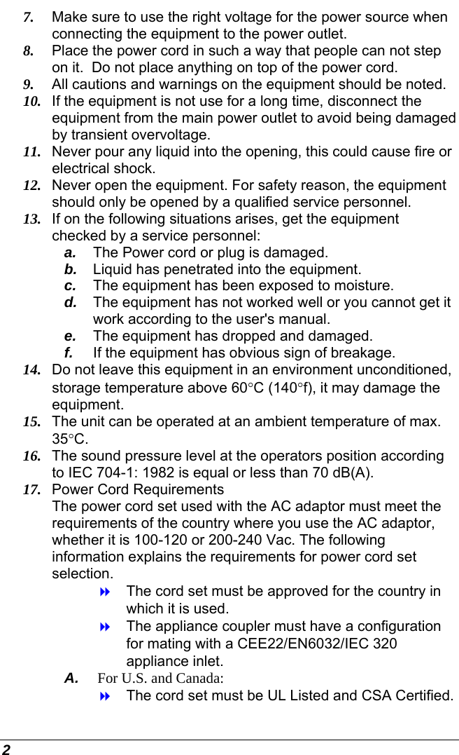 2 7.  Make sure to use the right voltage for the power source when connecting the equipment to the power outlet. 8.  Place the power cord in such a way that people can not step on it.  Do not place anything on top of the power cord. 9.  All cautions and warnings on the equipment should be noted. 10.  If the equipment is not use for a long time, disconnect the equipment from the main power outlet to avoid being damaged by transient overvoltage. 11.  Never pour any liquid into the opening, this could cause fire or electrical shock. 12.  Never open the equipment. For safety reason, the equipment should only be opened by a qualified service personnel. 13.  If on the following situations arises, get the equipment checked by a service personnel: a.  The Power cord or plug is damaged. b.  Liquid has penetrated into the equipment. c.  The equipment has been exposed to moisture. d.  The equipment has not worked well or you cannot get it work according to the user&apos;s manual. e.  The equipment has dropped and damaged. f.  If the equipment has obvious sign of breakage. 14.  Do not leave this equipment in an environment unconditioned, storage temperature above 60°C (140°f), it may damage the equipment. 15.  The unit can be operated at an ambient temperature of max. 35°C. 16.  The sound pressure level at the operators position according to IEC 704-1: 1982 is equal or less than 70 dB(A). 17.  Power Cord Requirements The power cord set used with the AC adaptor must meet the requirements of the country where you use the AC adaptor, whether it is 100-120 or 200-240 Vac. The following information explains the requirements for power cord set selection.   The cord set must be approved for the country in which it is used.   The appliance coupler must have a configuration for mating with a CEE22/EN6032/IEC 320 appliance inlet. A.  For U.S. and Canada:   The cord set must be UL Listed and CSA Certified. 