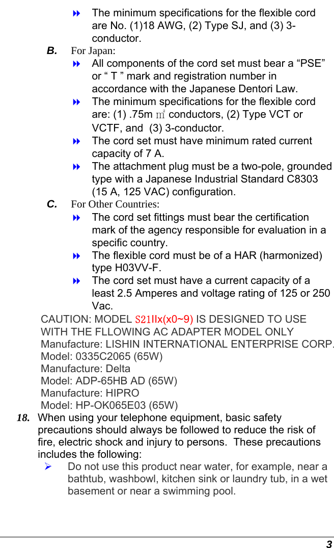  3   The minimum specifications for the flexible cord are No. (1)18 AWG, (2) Type SJ, and (3) 3-conductor. B.  For Japan:   All components of the cord set must bear a “PSE” or “ T ” mark and registration number in accordance with the Japanese Dentori Law.   The minimum specifications for the flexible cord are: (1) .75m ㎡ conductors, (2) Type VCT or VCTF, and  (3) 3-conductor.   The cord set must have minimum rated current capacity of 7 A.   The attachment plug must be a two-pole, grounded type with a Japanese Industrial Standard C8303 (15 A, 125 VAC) configuration. C.  For Other Countries:   The cord set fittings must bear the certification mark of the agency responsible for evaluation in a specific country.   The flexible cord must be of a HAR (harmonized) type H03VV-F.   The cord set must have a current capacity of a least 2.5 Amperes and voltage rating of 125 or 250 Vac. CAUTION: MODEL S21IIx(x0~9) IS DESIGNED TO USE WITH THE FLLOWING AC ADAPTER MODEL ONLY Manufacture: LISHIN INTERNATIONAL ENTERPRISE CORP. Model: 0335C2065 (65W) Manufacture: Delta  Model: ADP-65HB AD (65W) Manufacture: HIPRO  Model: HP-OK065E03 (65W) 18.  When using your telephone equipment, basic safety precautions should always be followed to reduce the risk of fire, electric shock and injury to persons.  These precautions includes the following:   Do not use this product near water, for example, near a bathtub, washbowl, kitchen sink or laundry tub, in a wet basement or near a swimming pool. 